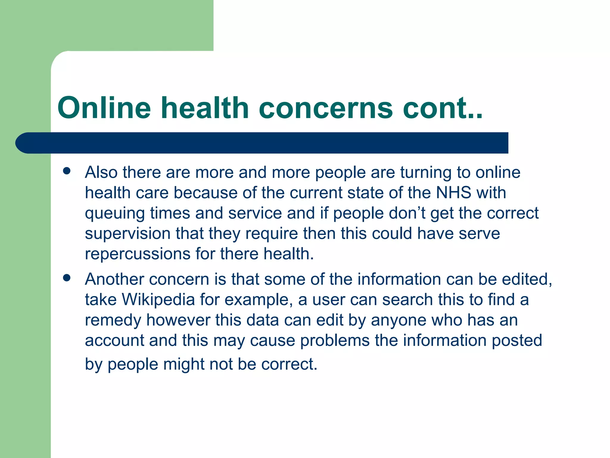 Online health concerns cont.. Also there are more and more people are turning to online health care because of the current state of the NHS with queuing times and service and if people don’t get the correct supervision that they require then this could have serve repercussions for there health. Another concern is that some of the information can be edited, take Wikipedia for example, a user can search this to find a remedy however this data can edit by anyone who has an account and this may cause problems the information posted by people might not be correct.   