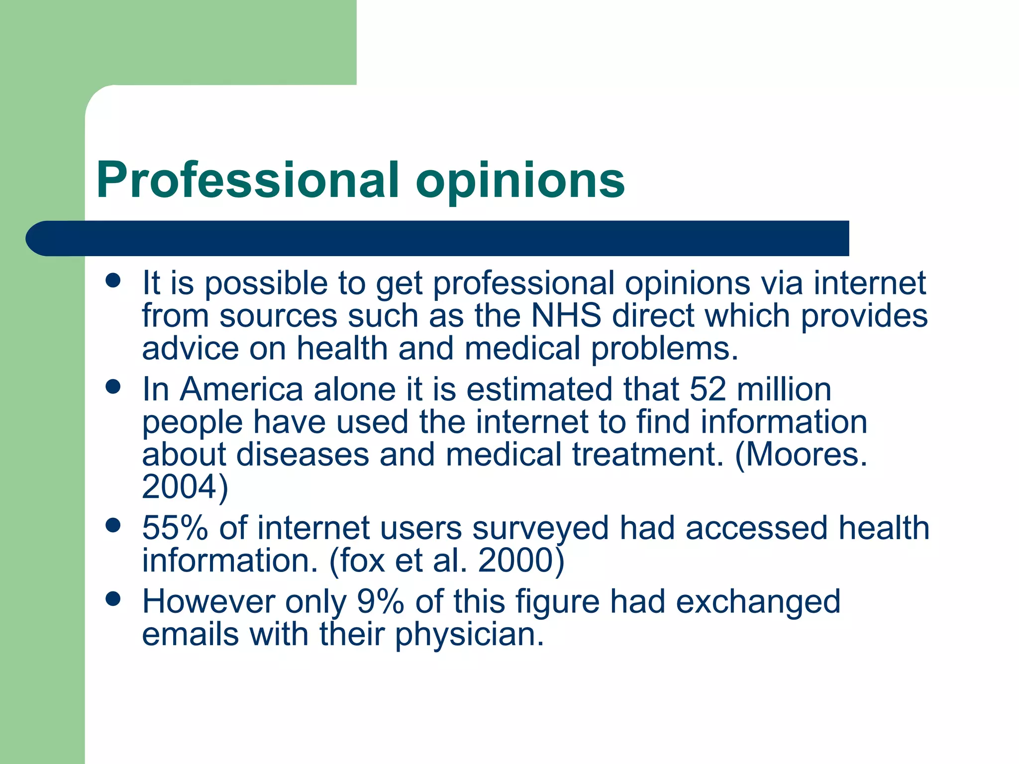 Professional opinions  It is possible to get professional opinions via internet from sources such as the NHS direct which provides advice on health and medical problems. In America alone it is estimated that 52 million people have used the internet to find information about diseases and medical treatment. (Moores. 2004) 55% of internet users surveyed had accessed health information. (fox et al. 2000) However only 9% of this figure had exchanged emails with their physician. 