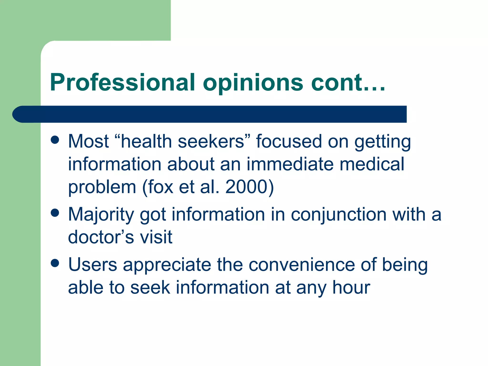 Professional opinions cont… Most “health seekers” focused on getting information about an immediate medical problem (fox et al. 2000) Majority got information in conjunction with a doctor’s visit  Users appreciate the convenience of being able to seek information at any hour 