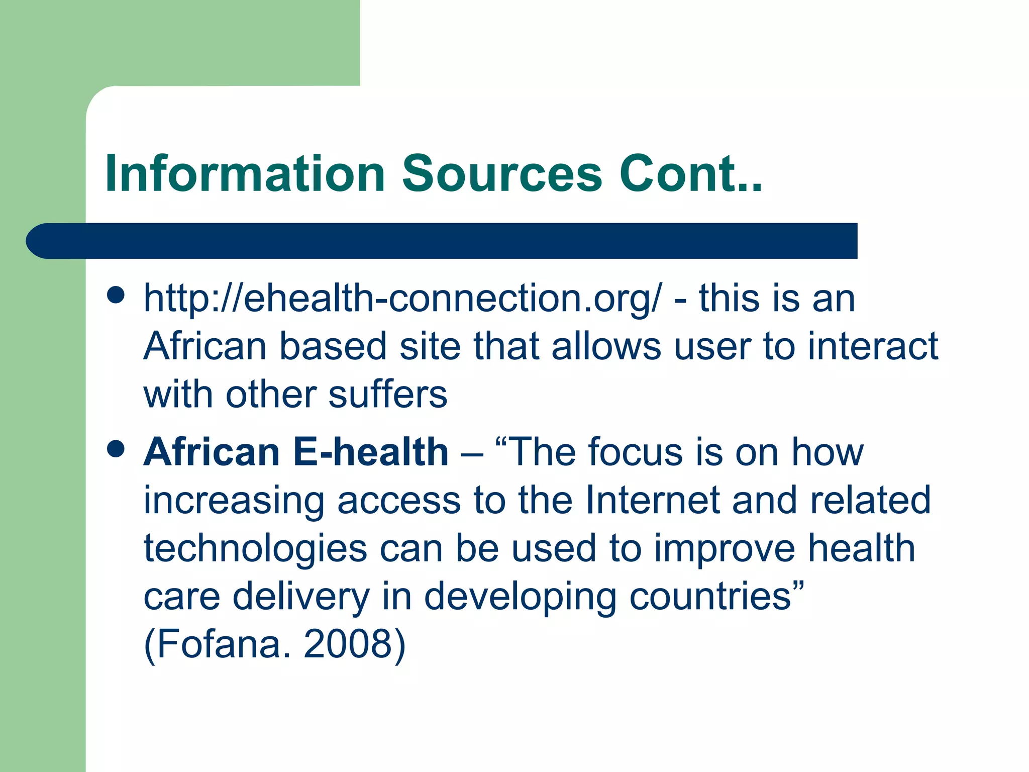 Information Sources Cont.. http://ehealth-connection.org/  - this is an African based site that allows user to interact with other suffers  African E-health  – “The focus is on how increasing access to the Internet and related technologies can be used to improve health care delivery in developing countries” (Fofana. 2008)  