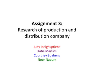 Assignment 3: 
Research of production and 
distribution company 
Judy Ibelgauptiene 
Katia Martins 
Courtney Buabeng 
Noor Naoum 
 
