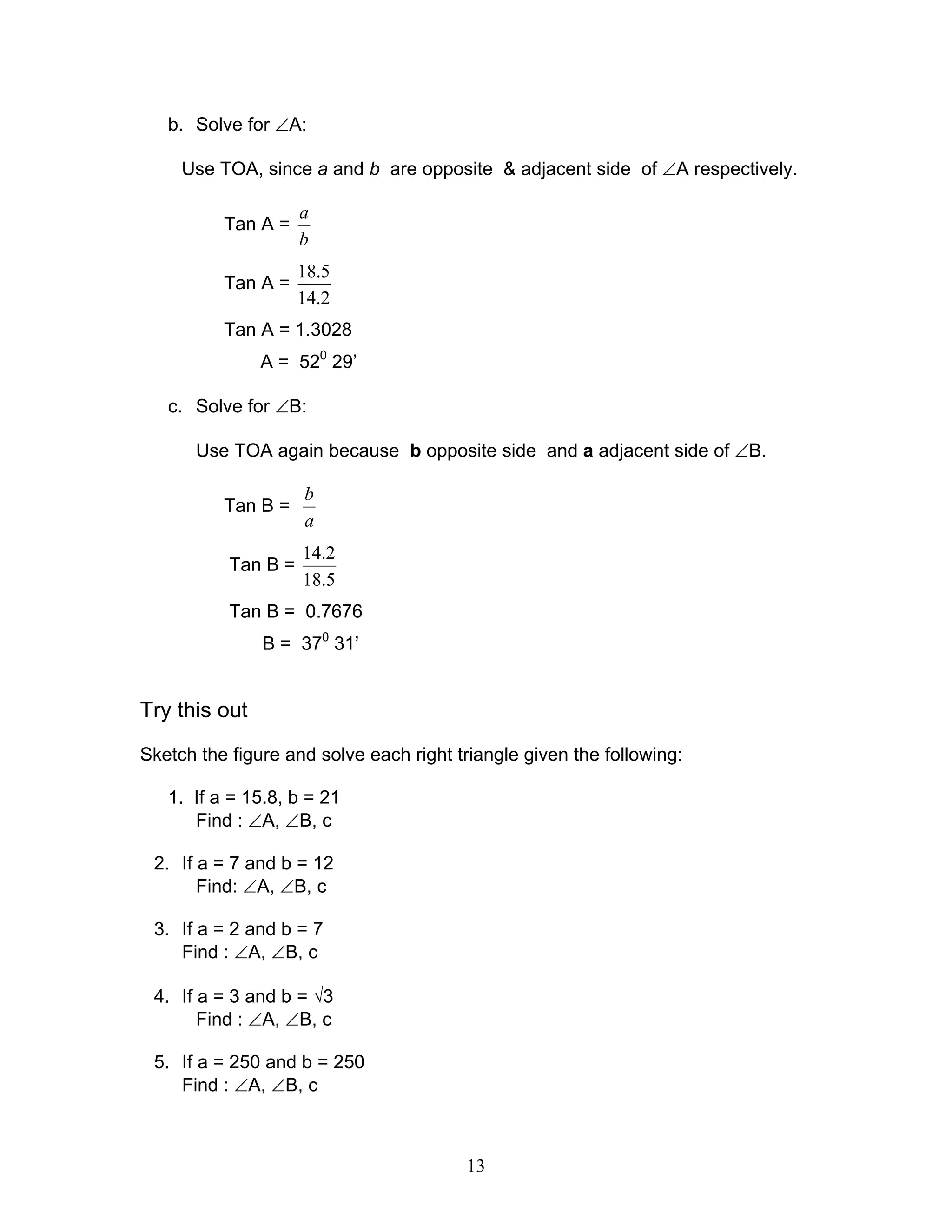 b. Solve for ∠A:

     Use TOA, since a and b are opposite & adjacent side of ∠A respectively.

                     a
          Tan A =
                     b
                     18.5
          Tan A =
                     14.2
          Tan A = 1.3028
               A = 520 29’

   c. Solve for ∠B:

       Use TOA again because b opposite side and a adjacent side of ∠B.

                     b
          Tan B =
                     a
                     14.2
           Tan B =
                     18.5
           Tan B = 0.7676
               B = 370 31’


Try this out
Sketch the figure and solve each right triangle given the following:

   1. If a = 15.8, b = 21
      Find : ∠A, ∠B, c

 2. If a = 7 and b = 12
       Find: ∠A, ∠B, c

 3. If a = 2 and b = 7
    Find : ∠A, ∠B, c

 4. If a = 3 and b = √3
       Find : ∠A, ∠B, c

 5. If a = 250 and b = 250
    Find : ∠A, ∠B, c



                                        13
 