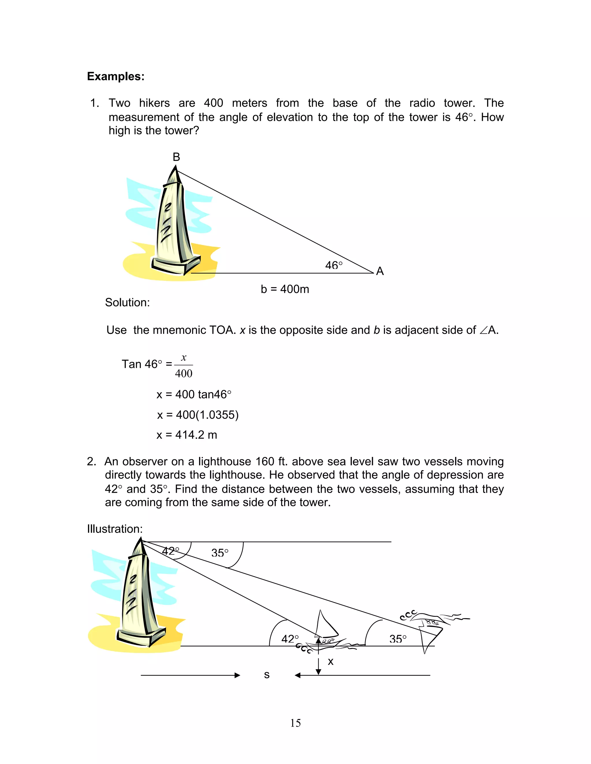 Examples:

1. Two hikers are 400 meters from the base of the radio tower. The
   measurement of the angle of elevation to the top of the tower is 46°. How
   high is the tower?

                    B




                                             46°       A
                                  b = 400m
    Solution:

    Use the mnemonic TOA. x is the opposite side and b is adjacent side of ∠A.

                     x
        Tan 46° =
                    400
                x = 400 tan46°
                x = 400(1.0355)
                x = 414.2 m

2. An observer on a lighthouse 160 ft. above sea level saw two vessels moving
   directly towards the lighthouse. He observed that the angle of depression are
   42° and 35°. Find the distance between the two vessels, assuming that they
   are coming from the same side of the tower.

Illustration:
                 42°      35°




                                      42°                  35°
                                              x
                                  s



                                       15
 