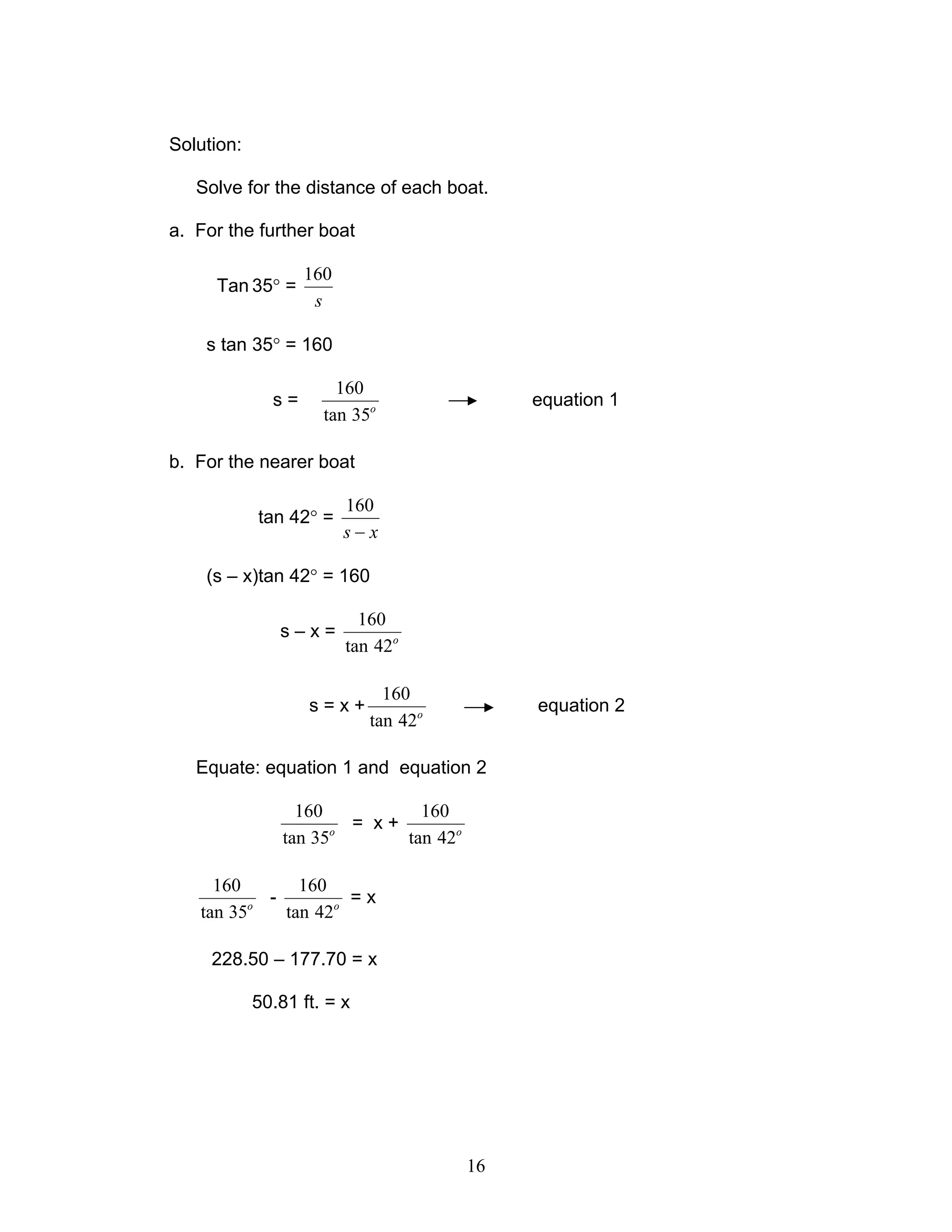 Solution:

   Solve for the distance of each boat.

a. For the further boat

                   160
     Tan 35° =
                    s

    s tan 35° = 160

                       160
              s=                             equation 1
                     tan 35o

b. For the nearer boat

                         160
            tan 42° =
                         s−x

    (s – x)tan 42° = 160

                           160
               s–x=
                         tan 42o

                              160
                   s=x+                      equation 2
                            tan 42o

   Equate: equation 1 and equation 2

                  160           160
                       o
                         = x+
                tan 35        tan 42o

     160       160
         o
           -         =x
   tan 35    tan 42o

     228.50 – 177.70 = x

            50.81 ft. = x




                                        16
 