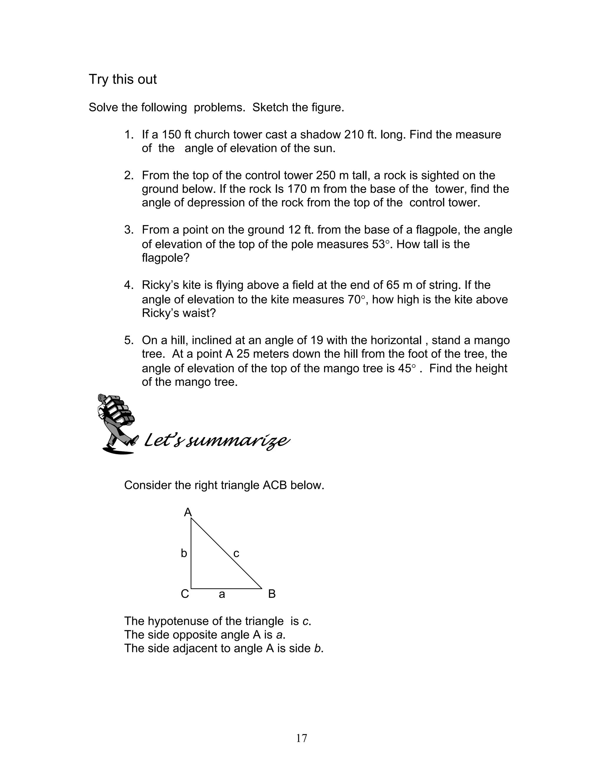 Try this out
Solve the following problems. Sketch the figure.

      1. If a 150 ft church tower cast a shadow 210 ft. long. Find the measure
         of the angle of elevation of the sun.

      2. From the top of the control tower 250 m tall, a rock is sighted on the
         ground below. If the rock Is 170 m from the base of the tower, find the
         angle of depression of the rock from the top of the control tower.

      3. From a point on the ground 12 ft. from the base of a flagpole, the angle
         of elevation of the top of the pole measures 53°. How tall is the
         flagpole?

      4. Ricky’s kite is flying above a field at the end of 65 m of string. If the
         angle of elevation to the kite measures 70°, how high is the kite above
         Ricky’s waist?

      5. On a hill, inclined at an angle of 19 with the horizontal , stand a mango
         tree. At a point A 25 meters down the hill from the foot of the tree, the
         angle of elevation of the top of the mango tree is 45° . Find the height
         of the mango tree.




         Let’s summarize

      Consider the right triangle ACB below.

                 A


                 b          c


                 C      a         B

      The hypotenuse of the triangle is c.
      The side opposite angle A is a.
      The side adjacent to angle A is side b.




                                       17
 