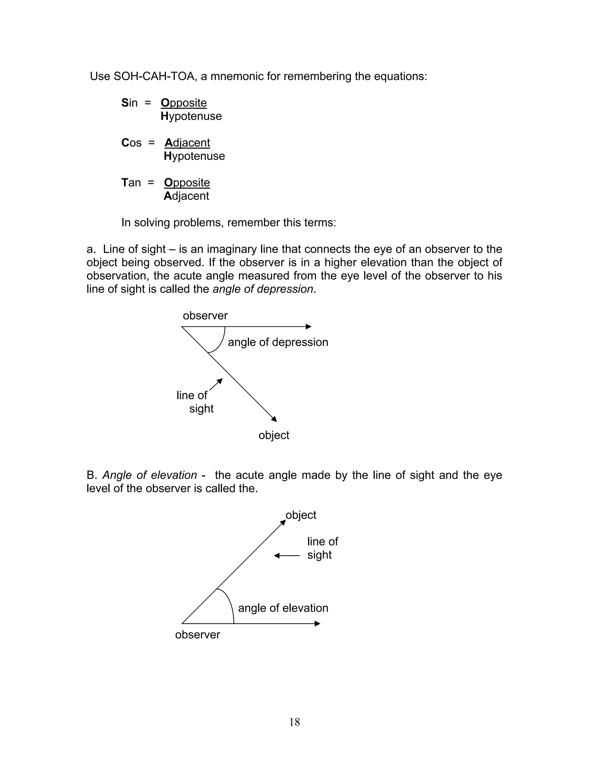 Use SOH-CAH-TOA, a mnemonic for remembering the equations:

      Sin = Opposite
            Hypotenuse

      Cos = Adjacent
            Hypotenuse

      Tan = Opposite
            Adjacent

      In solving problems, remember this terms:

a. Line of sight – is an imaginary line that connects the eye of an observer to the
object being observed. If the observer is in a higher elevation than the object of
observation, the acute angle measured from the eye level of the observer to his
line of sight is called the angle of depression.

                   observer

                              angle of depression



                 line of
                    sight

                                   object


B. Angle of elevation - the acute angle made by the line of sight and the eye
level of the observer is called the.

                                        object

                                              line of
                                              sight



                               angle of elevation

                 observer




                                         18
 