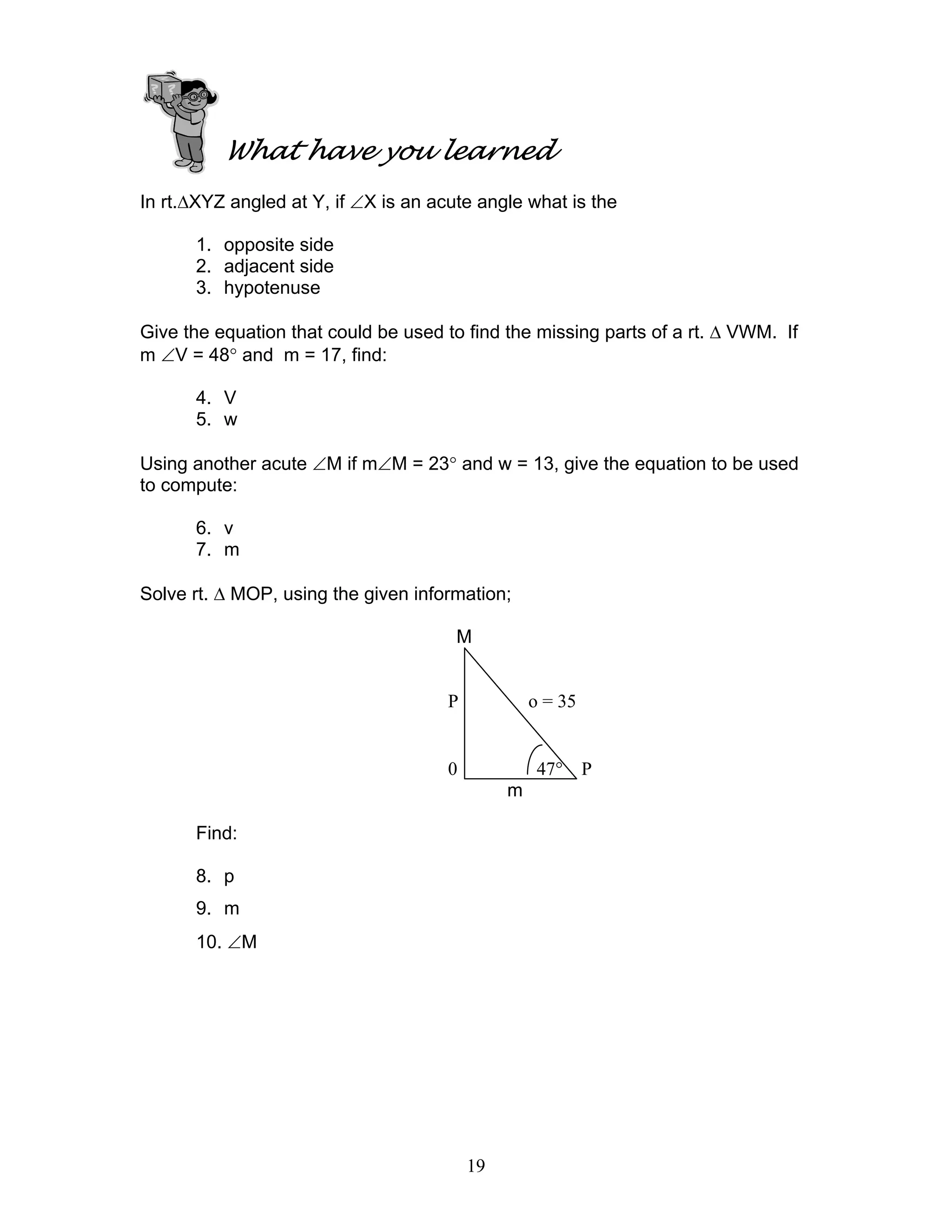 What have you learned
In rt.∆XYZ angled at Y, if ∠X is an acute angle what is the

      1. opposite side
      2. adjacent side
      3. hypotenuse

Give the equation that could be used to find the missing parts of a rt. ∆ VWM. If
m ∠V = 48° and m = 17, find:

      4. V
      5. w

Using another acute ∠M if m∠M = 23° and w = 13, give the equation to be used
to compute:

      6. v
      7. m

Solve rt. ∆ MOP, using the given information;

                                       M


                                      P            o = 35


                                      0             47° P
                                               m

      Find:

      8. p
      9. m
      10. ∠M




                                          19
 