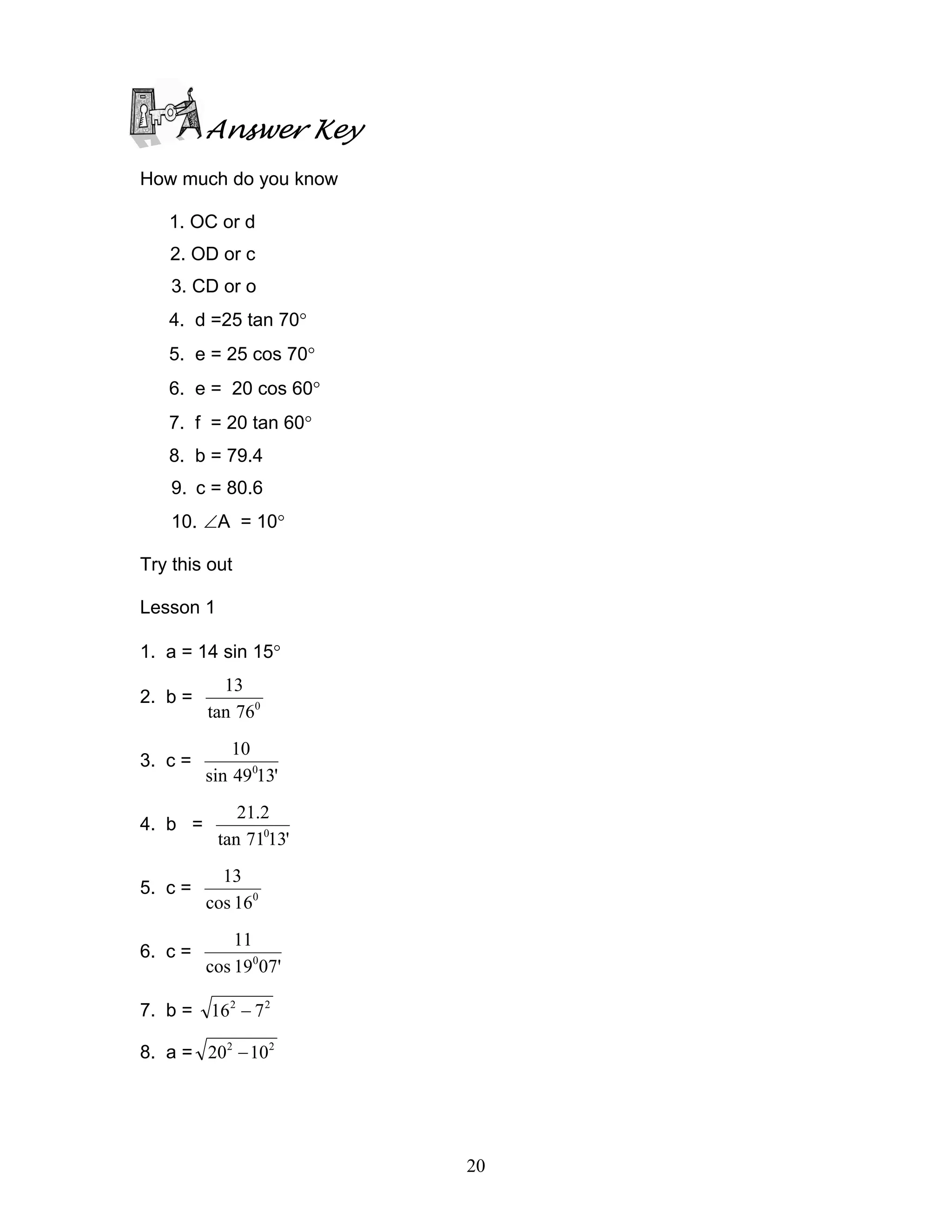 Answer Key
How much do you know

   1. OC or d
   2. OD or c
    3. CD or o
   4. d =25 tan 70°
   5. e = 25 cos 70°
   6. e = 20 cos 60°
   7. f = 20 tan 60°
   8. b = 79.4
    9. c = 80.6
    10. ∠A = 10°

Try this out

Lesson 1

1. a = 14 sin 15°
           13
2. b =
         tan 760
             10
3. c =
         sin 49013'
              21.2
4. b =
           tan 71013'
           13
5. c =
         cos 160
             11
6. c =
         cos 19007'

7. b = 16 2 − 7 2

8. a = 202 − 102




                        20
 