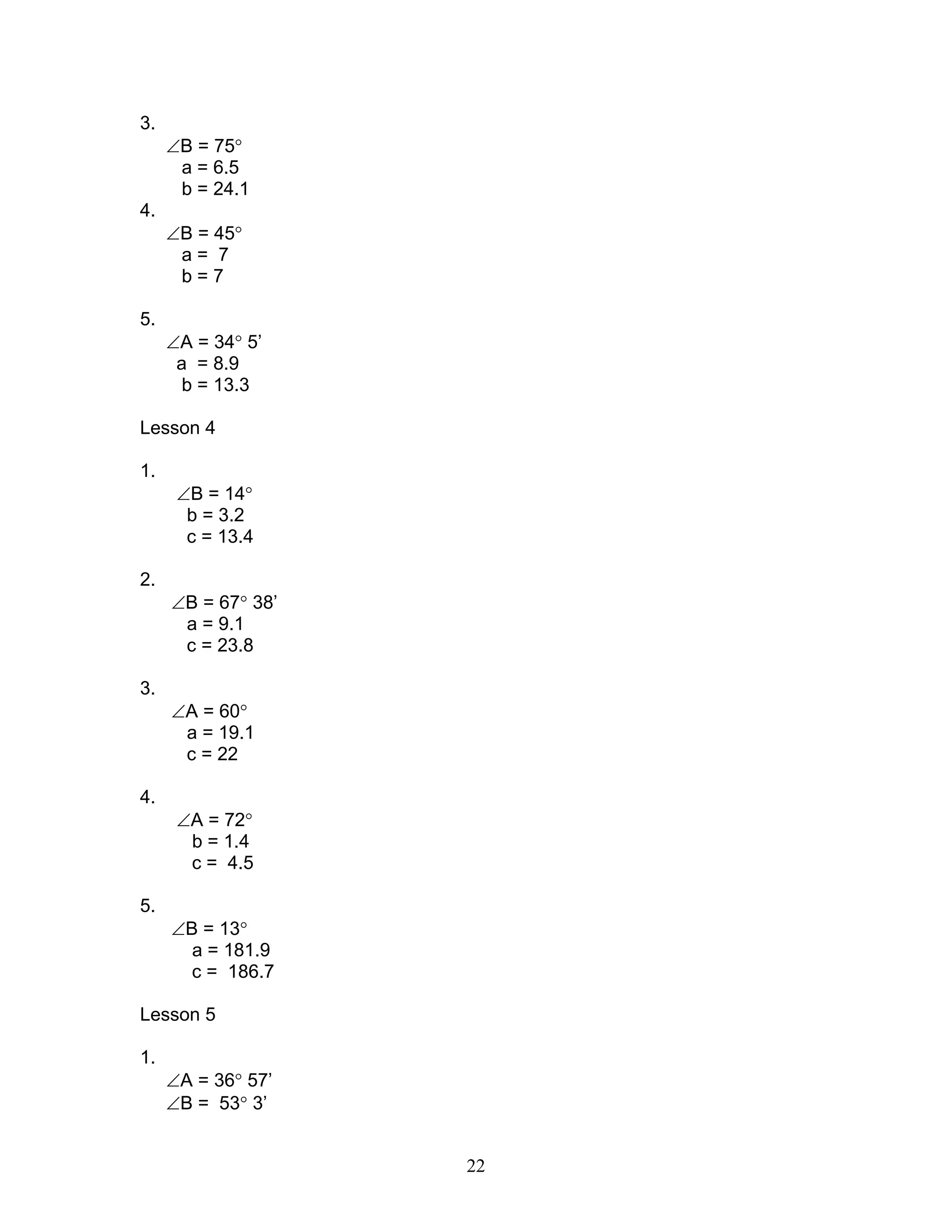 3.
     ∠B = 75°
      a = 6.5
      b = 24.1
4.
     ∠B = 45°
      a= 7
      b=7

5.
     ∠A = 34° 5’
      a = 8.9
       b = 13.3

Lesson 4

1.
      ∠B = 14°
       b = 3.2
       c = 13.4

2.
     ∠B = 67° 38’
      a = 9.1
      c = 23.8

3.
     ∠A = 60°
      a = 19.1
      c = 22

4.
      ∠A = 72°
       b = 1.4
       c = 4.5

5.
     ∠B = 13°
       a = 181.9
       c = 186.7

Lesson 5

1.
     ∠A = 36° 57’
     ∠B = 53° 3’


                    22
 