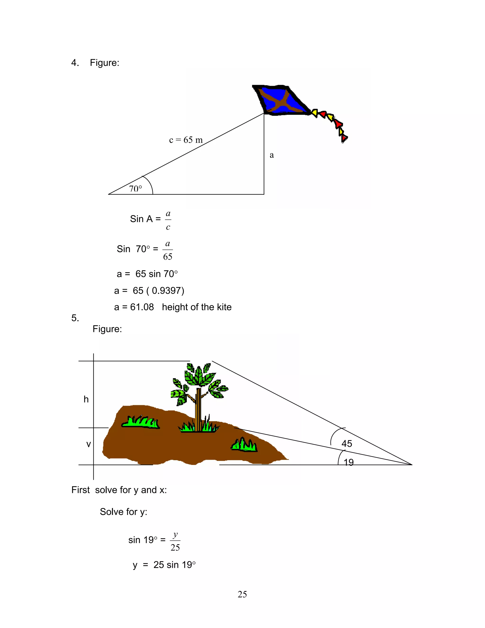 4.       Figure:




                               c = 65 m
                                                  a


                   70°

                               a
                   Sin A =
                               c
                             a
               Sin 70° =
                             65
               a = 65 sin 70°
              a = 65 ( 0.9397)
              a = 61.08 height of the kite
5.
         Figure:




     h



     y                                                45
                                                      19

First solve for y and x:

           Solve for y:

                                    y
                   sin 19° =
                                   25
                    y = 25 sin 19°


                                             25
 
