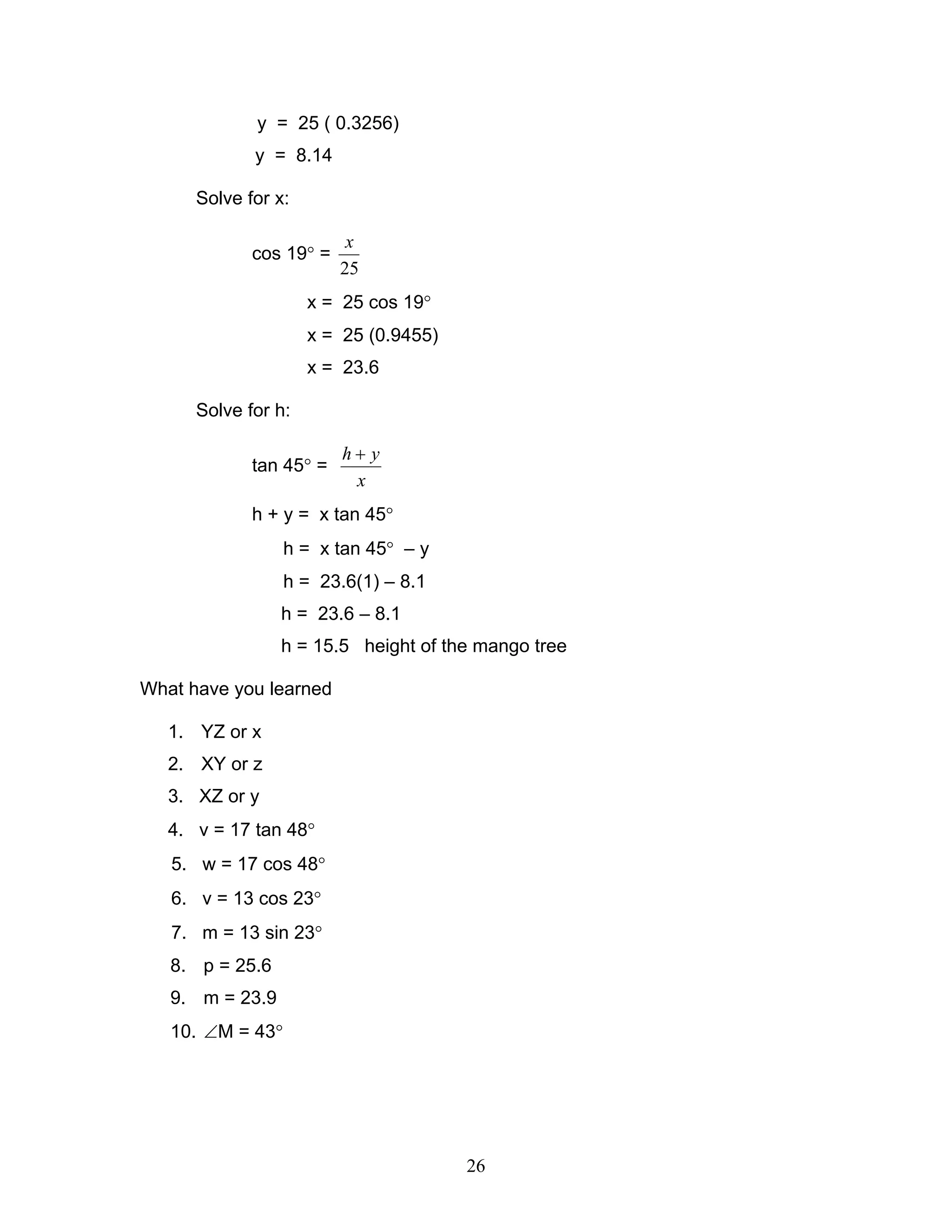 y = 25 ( 0.3256)
             y = 8.14

      Solve for x:

                          x
             cos 19° =
                         25
                     x = 25 cos 19°
                     x = 25 (0.9455)
                     x = 23.6

      Solve for h:

                         h+ y
             tan 45° =
                          x
             h + y = x tan 45°
                  h = x tan 45° – y
                  h = 23.6(1) – 8.1
                 h = 23.6 – 8.1
                 h = 15.5 height of the mango tree

What have you learned

   1. YZ or x
   2. XY or z
   3. XZ or y
   4. v = 17 tan 48°
   5. w = 17 cos 48°
   6. v = 13 cos 23°
   7. m = 13 sin 23°
   8. p = 25.6
   9. m = 23.9
   10. ∠M = 43°




                                       26
 