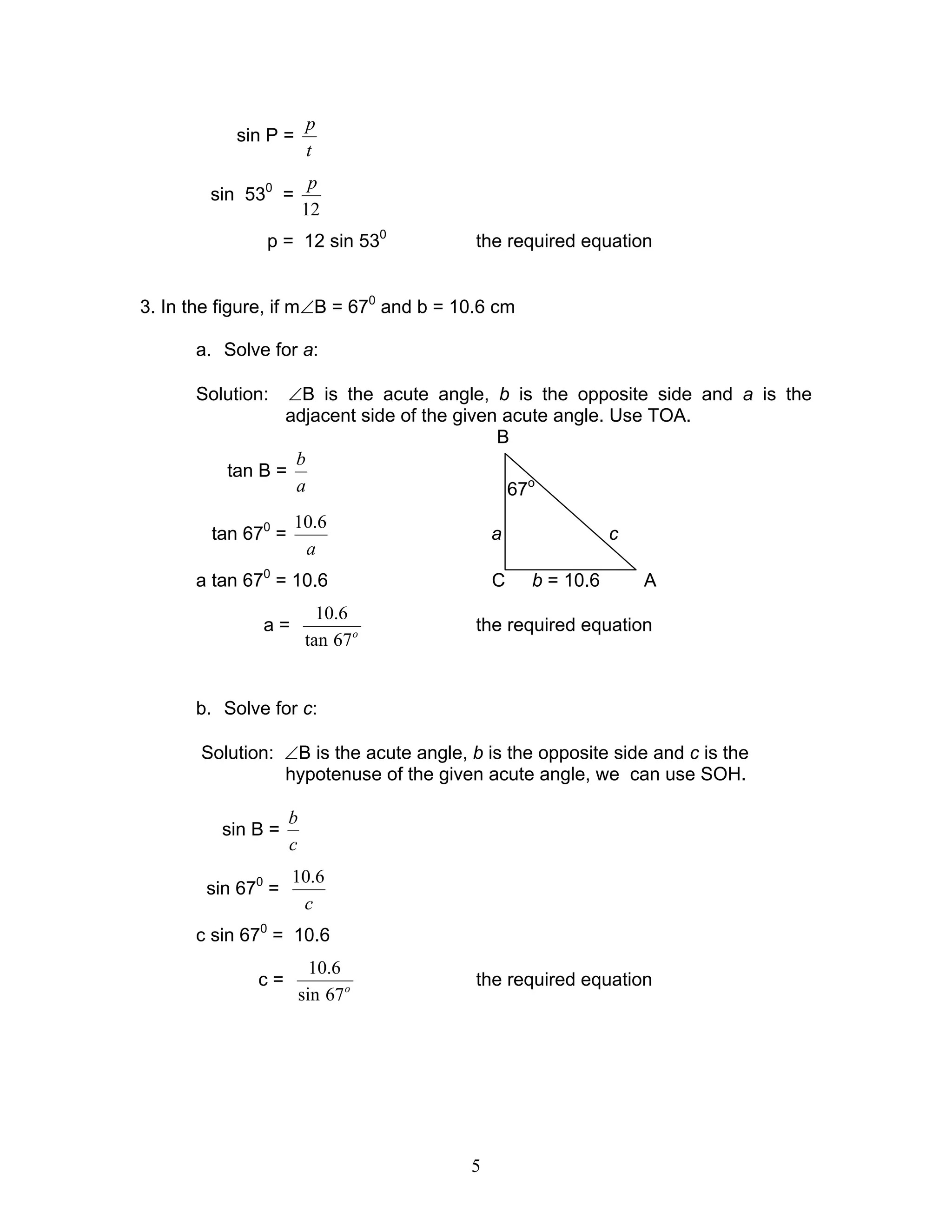 p
           sin P =
                         t
                         p
        sin 530 =
                        12
               p = 12 sin 530            the required equation


3. In the figure, if m∠B = 670 and b = 10.6 cm

      a. Solve for a:

      Solution:   ∠B is the acute angle, b is the opposite side and a is the
                 adjacent side of the given acute angle. Use TOA.
                                           B
                   b
          tan B =
                   a                        67o
                    10.6
        tan 670 =                           a               c
                     a
      a tan 670 = 10.6                      C    b = 10.6       A
                           10.6
               a=                        the required equation
                         tan 67 o


      b. Solve for c:

       Solution: ∠B is the acute angle, b is the opposite side and c is the
                 hypotenuse of the given acute angle, we can use SOH.

                    b
          sin B =
                    c
                    10.6
        sin 670 =
                     c
      c sin 670 = 10.6
                          10.6
              c=                         the required equation
                        sin 67 o




                                        5
 