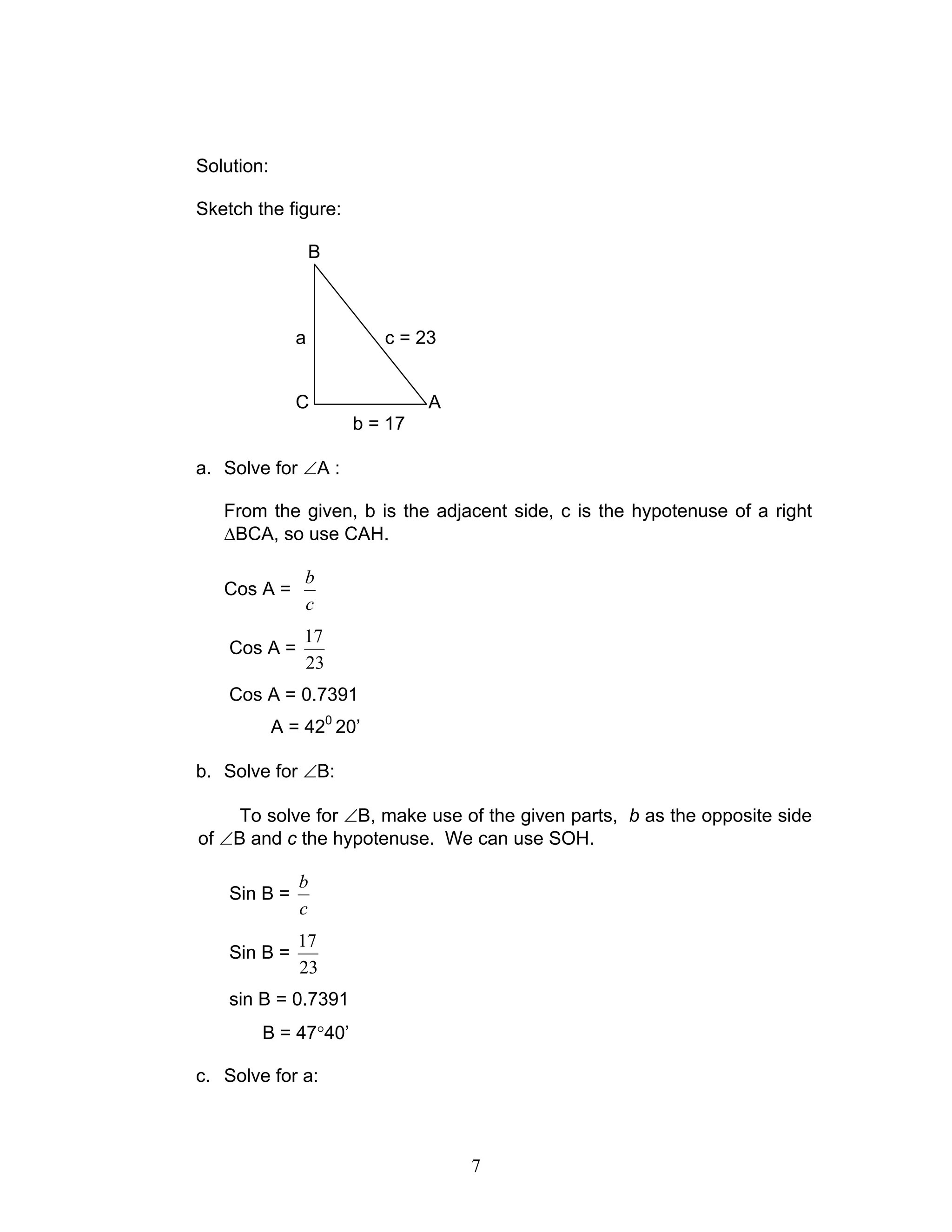 Solution:

Sketch the figure:

                   B



               a          c = 23


               C                A
                       b = 17

a. Solve for ∠A :

   From the given, b is the adjacent side, c is the hypotenuse of a right
   ∆BCA, so use CAH.

                b
   Cos A =
                c
                17
    Cos A =
                23
    Cos A = 0.7391
            A = 420 20’

b. Solve for ∠B:

     To solve for ∠B, make use of the given parts, b as the opposite side
of ∠B and c the hypotenuse. We can use SOH.

               b
    Sin B =
               c
               17
    Sin B =
               23
    sin B = 0.7391
        B = 47°40’

c. Solve for a:



                                    7
 