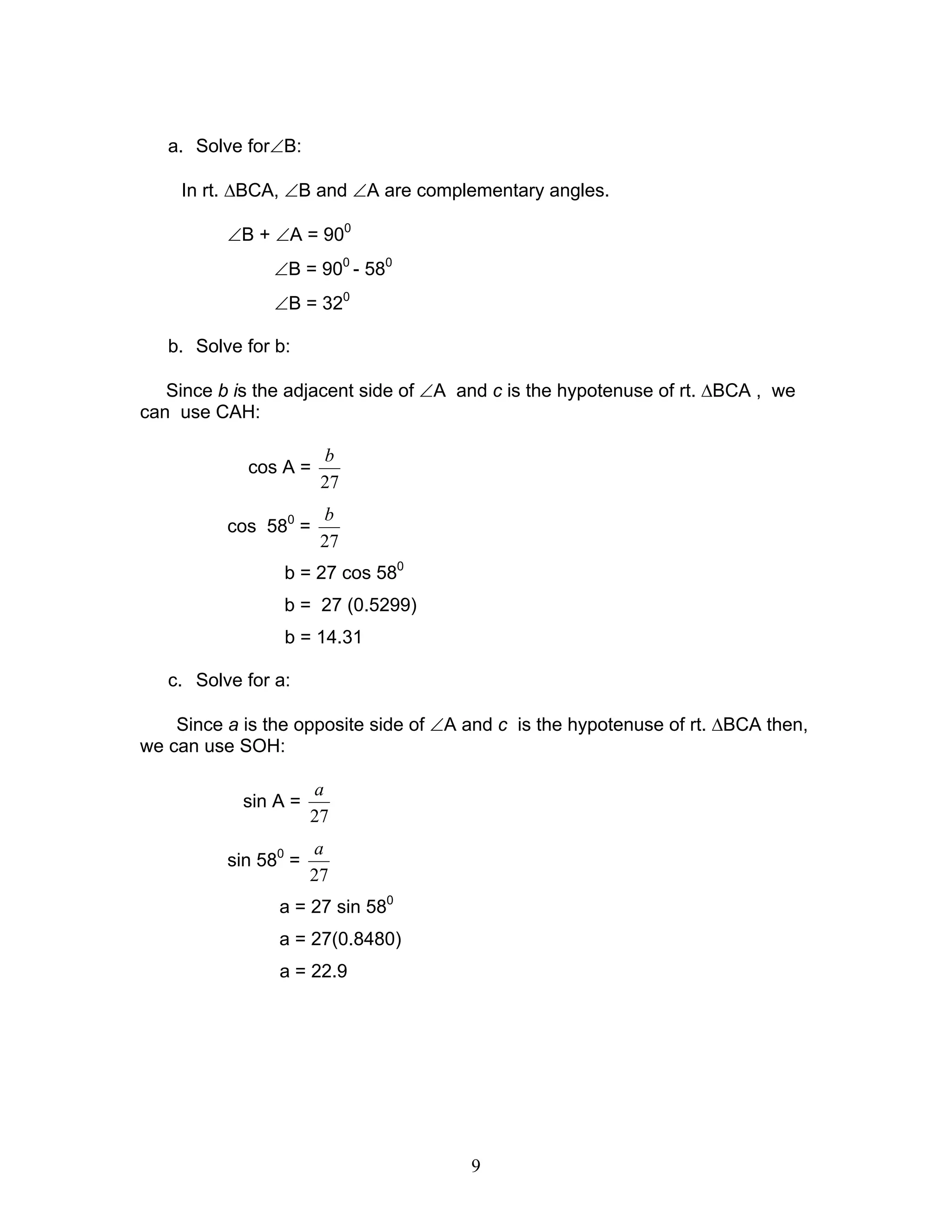 a. Solve for∠B:

    In rt. ∆BCA, ∠B and ∠A are complementary angles.

          ∠B + ∠A = 900
                ∠B = 900 - 580
                ∠B = 320

   b. Solve for b:

   Since b is the adjacent side of ∠A and c is the hypotenuse of rt. ∆BCA , we
can use CAH:

                       b
            cos A =
                       27
                       b
          cos 580 =
                       27
                 b = 27 cos 580
                 b = 27 (0.5299)
                 b = 14.31

   c. Solve for a:

    Since a is the opposite side of ∠A and c is the hypotenuse of rt. ∆BCA then,
we can use SOH:

                      a
            sin A =
                      27
                      a
          sin 580 =
                      27
                a = 27 sin 580
                a = 27(0.8480)
                a = 22.9




                                       9
 