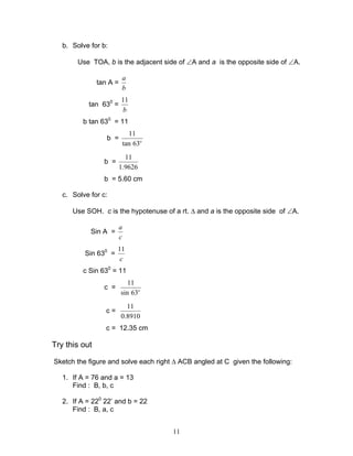 b. Solve for b:

        Use TOA, b is the adjacent side of ∠A and a is the opposite side of ∠A.

                          a
               tan A =
                          b
                         11
           tan 630 =
                         b
         b tan 630 = 11
                               11
                  b =
                             tan 63o
                           11
                 b =
                         1.9626
                 b = 5.60 cm

   c. Solve for c:

      Use SOH. c is the hypotenuse of a rt. ∆ and a is the opposite side of ∠A.

                         a
            Sin A =
                         c
                       11
          Sin 630 =
                        c
         c Sin 630 = 11
                            11
                 c =
                         sin 63o
                           11
                  c=
                         0.8910
                  c = 12.35 cm

Try this out

Sketch the figure and solve each right ∆ ACB angled at C given the following:

   1. If A = 76 and a = 13
      Find : B, b, c

   2. If A = 220 22’ and b = 22
      Find : B, a, c


                                       11
 