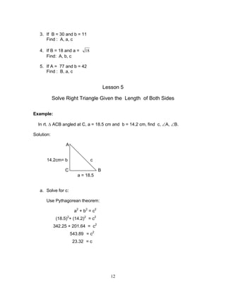 3. If B = 30 and b = 11
      Find : A, a, c

   4. If B = 18 and a =     18
      Find: A, b, c

   5. If A = 77 and b = 42
      Find : B, a, c


                                          Lesson 5

            Solve Right Triangle Given the Length of Both Sides

Example:

  In rt. ∆ ACB angled at C, a = 18.5 cm and b = 14.2 cm, find c, ∠A, ∠B.

Solution:

                  A


       14.2cm= b                 c

                 C                    B
                         a = 18.5


   a. Solve for c:

      Use Pythagorean theorem:

                       a2 + b2 = c2
             (18.5)2+ (14.2)2 = c2
            342.25 + 201.64 = c2
                      543.89 = c2
                       23.32 = c




                                             12
 