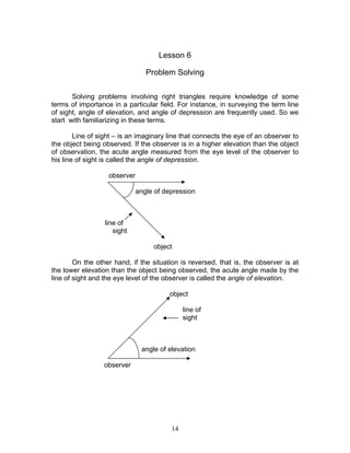 Lesson 6

                                 Problem Solving

       Solving problems involving right triangles require knowledge of some
terms of importance in a particular field. For instance, in surveying the term line
of sight, angle of elevation, and angle of depression are frequently used. So we
start with familiarizing in these terms.

        Line of sight – is an imaginary line that connects the eye of an observer to
the object being observed. If the observer is in a higher elevation than the object
of observation, the acute angle measured from the eye level of the observer to
his line of sight is called the angle of depression.

                   observer

                              angle of depression



                  line of
                     sight

                                   object

        On the other hand, if the situation is reversed, that is, the observer is at
the lower elevation than the object being observed, the acute angle made by the
line of sight and the eye level of the observer is called the angle of elevation.

                                        object

                                              line of
                                              sight



                               angle of elevation

                 observer




                                         14
 