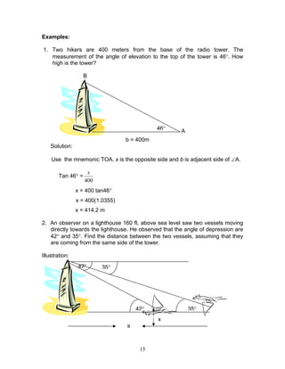 Examples:

1. Two hikers are 400 meters from the base of the radio tower. The
   measurement of the angle of elevation to the top of the tower is 46°. How
   high is the tower?

                    B




                                             46°       A
                                  b = 400m
    Solution:

    Use the mnemonic TOA. x is the opposite side and b is adjacent side of ∠A.

                     x
        Tan 46° =
                    400
                x = 400 tan46°
                x = 400(1.0355)
                x = 414.2 m

2. An observer on a lighthouse 160 ft. above sea level saw two vessels moving
   directly towards the lighthouse. He observed that the angle of depression are
   42° and 35°. Find the distance between the two vessels, assuming that they
   are coming from the same side of the tower.

Illustration:
                 42°      35°




                                      42°                  35°
                                              x
                                  s



                                       15
 