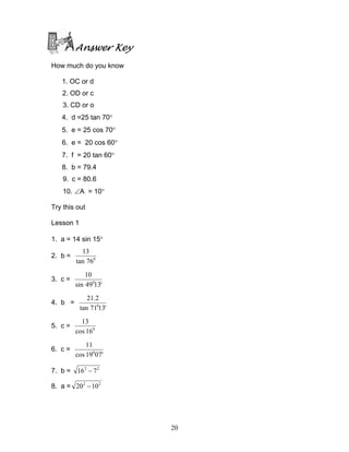 Answer Key
How much do you know

   1. OC or d
   2. OD or c
    3. CD or o
   4. d =25 tan 70°
   5. e = 25 cos 70°
   6. e = 20 cos 60°
   7. f = 20 tan 60°
   8. b = 79.4
    9. c = 80.6
    10. ∠A = 10°

Try this out

Lesson 1

1. a = 14 sin 15°
           13
2. b =
         tan 760
             10
3. c =
         sin 49013'
              21.2
4. b =
           tan 71013'
           13
5. c =
         cos 160
             11
6. c =
         cos 19007'

7. b = 16 2 − 7 2

8. a = 202 − 102




                        20
 