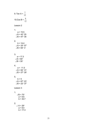 7
9. Tan A =
             12
               8
10.Cos B =
              12

Lesson 2

1.
      a = 15.5
     ∠A = 42° 20
     ∠B = 47° 39

2.
      b = 14.4
     ∠A = 25° 57’
     ∠B = 64° 3’


3.
  a = 17.3
 ∠A = 60°
 ∠B = 30°

4.
      a = 11.5
     ∠A = 62° 31’
     ∠B = 27° 29’

5.
      b=5
     ∠A = 67° 23’
     ∠B = 22° 37’

Lesson 3

1.
      ∠B = 75°
       a = 9.6
       b = 35.7

2.
     ∠ A = 26°
       a = 8.4
       b = 17.3



                    21
 