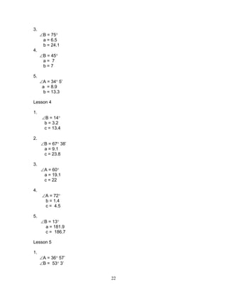 3.
     ∠B = 75°
      a = 6.5
      b = 24.1
4.
     ∠B = 45°
      a= 7
      b=7

5.
     ∠A = 34° 5’
      a = 8.9
       b = 13.3

Lesson 4

1.
      ∠B = 14°
       b = 3.2
       c = 13.4

2.
     ∠B = 67° 38’
      a = 9.1
      c = 23.8

3.
     ∠A = 60°
      a = 19.1
      c = 22

4.
      ∠A = 72°
       b = 1.4
       c = 4.5

5.
     ∠B = 13°
       a = 181.9
       c = 186.7

Lesson 5

1.
     ∠A = 36° 57’
     ∠B = 53° 3’


                    22
 