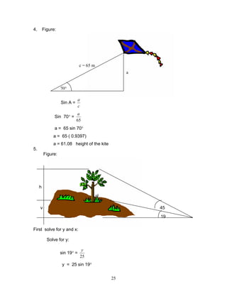 4.       Figure:




                               c = 65 m
                                                  a


                   70°

                               a
                   Sin A =
                               c
                             a
               Sin 70° =
                             65
               a = 65 sin 70°
              a = 65 ( 0.9397)
              a = 61.08 height of the kite
5.
         Figure:




     h



     y                                                45
                                                      19

First solve for y and x:

           Solve for y:

                                    y
                   sin 19° =
                                   25
                    y = 25 sin 19°


                                             25
 