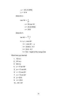 y = 25 ( 0.3256)
             y = 8.14

      Solve for x:

                          x
             cos 19° =
                         25
                     x = 25 cos 19°
                     x = 25 (0.9455)
                     x = 23.6

      Solve for h:

                         h+ y
             tan 45° =
                          x
             h + y = x tan 45°
                  h = x tan 45° – y
                  h = 23.6(1) – 8.1
                 h = 23.6 – 8.1
                 h = 15.5 height of the mango tree

What have you learned

   1. YZ or x
   2. XY or z
   3. XZ or y
   4. v = 17 tan 48°
   5. w = 17 cos 48°
   6. v = 13 cos 23°
   7. m = 13 sin 23°
   8. p = 25.6
   9. m = 23.9
   10. ∠M = 43°




                                       26
 