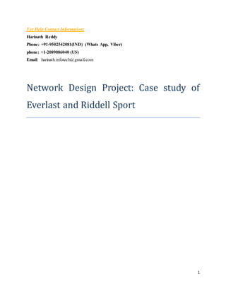 1
For Help Contact Information:
Harinath Reddy
Phone: +91-9502542081(IND) (Whats App, Viber)
phone: +1-2089086040 (US)
Email: harinath.infotech@gmail.com
Network Design Project: Case study of
Everlast and Riddell Sport
 