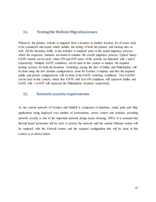 21
11. Testing the Website Migrationissues
Whenever the primary website is migrated from a location to another location, lot of issues need
to be considered and tested, which include the testing of both the primary and backup sites as
well. All the incoming traffic to the websites is analyzed prior to the actual migration process,
where the respective channels are tested to estimate the overall migration process. Typical binary
GATE models can be used, where ON and OFF states of the website are indicated with 1 and 0
respectively. Multiple GATE conditions can be used in this context to analyze the required
hosting services for both the locations. Switching among the sites of Dallas and Philadelphia will
be done using the new domain configurations done for Everlast Company and thus the required
public and private configurations will be done at the GATE switching conditions. Two GATES
can be used in this context, where first GATE with 0 or ON conditions will represent Dallas and
GATE with 1 or OFF will represent the Philadelphia locations respectively.
12. Network security requirements
As the current network of Everlast and Riddell is composed of database, email, print and Http
applications being deployed over number of workstations, server, routers and switches, providing
network security is one of the important network design issues (Gurung, 2001). It is assumed that
firewall based protection will be used to protect the network and the current Ethernet routers will
be replaced with the Firewall routers and the required configuration that will be done in this
context is as shown below
 
