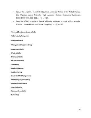 24
 Tianyu Wo . (2008). HyperMIP: Hypervisor Controlled Mobile IP for Virtual Machine
Live Migration across Networks. High Assurance Systems Engineering Symposium,
2008. HASE 2008. 11th IEEE. 3 (1), p10-25.
 Yuan Sun. (2004). A study of dynamic addressing techniques in mobile ad hoc networks.
Wireless Communications and Mobile Computing . 4 (2), p89-92.
#NetworkDesignAssignmentHelp
#CyberSecurityAssignment
#AssignmentHelp
#ManagementAssignmentHelp
#AssignmentsHelp
#ProjectsHelp
#HomeworkHelp
#DissertationsHelp
#ThesisHelp
#AcademicAvenue
#AcademicsHelp
#FrustratedWithAssignments
#MarketingAssignmentHelp
#ResearchProposalHelp
#CaseStudyHelp
#ResearchReportHelp
#SurveyHelp
 