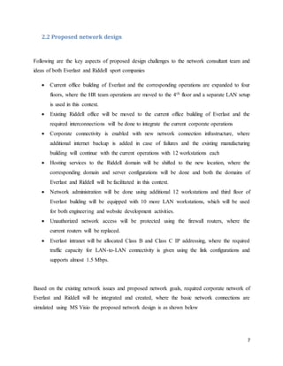 7
2.2 Proposed network design
Following are the key aspects of proposed design challenges to the network consultant team and
ideas of both Everlast and Riddell sport companies
 Current office building of Everlast and the corresponding operations are expanded to four
floors, where the HR team operations are moved to the 4th floor and a separate LAN setup
is used in this context.
 Existing Riddell office will be moved to the current office building of Everlast and the
required interconnections will be done to integrate the current corporate operations
 Corporate connectivity is enabled with new network connection infrastructure, where
additional internet backup is added in case of failures and the existing manufacturing
building will continue with the current operations with 12 workstations each
 Hosting services to the Riddell domain will be shifted to the new location, where the
corresponding domain and server configurations will be done and both the domains of
Everlast and Riddell will be facilitated in this context.
 Network administration will be done using additional 12 workstations and third floor of
Everlast building will be equipped with 10 more LAN workstations, which will be used
for both engineering and website development activities.
 Unauthorized network access will be protected using the firewall routers, where the
current routers will be replaced.
 Everlast intranet will be allocated Class B and Class C IP addressing, where the required
traffic capacity for LAN-to-LAN connectivity is given using the link configurations and
supports almost 1.5 Mbps.
Based on the existing network issues and proposed network goals, required corporate network of
Everlast and Riddell will be integrated and created, where the basic network connections are
simulated using MS Visio the proposed network design is as shown below
 