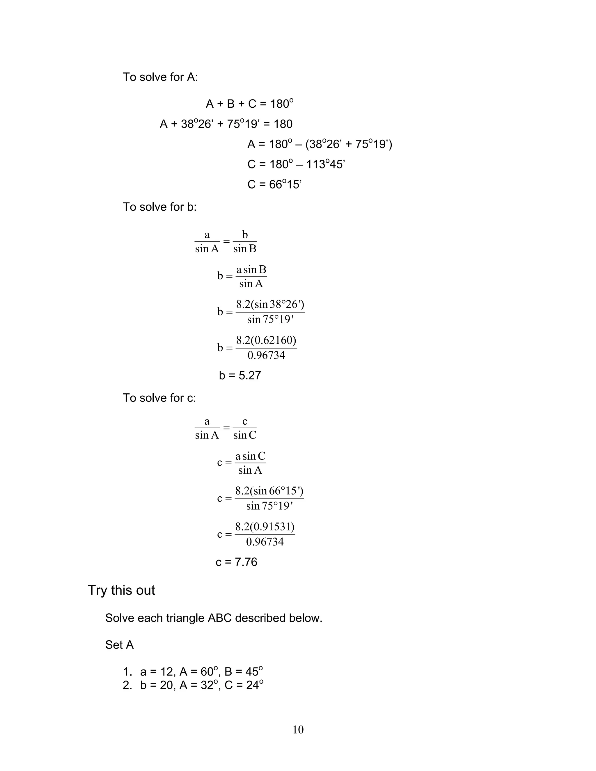To solve for A:

                        A + B + C = 180o
               A + 38o26’ + 75o19’ = 180
                                 A = 180o – (38o26’ + 75o19’)
                                 C = 180o – 113o45’
                                 C = 66o15’
      To solve for b:

                       a     b
                          =
                     sin A sin B
                               a sin B
                          b=
                                sin A
                               8.2(sin 38°26 ')
                          b=
                                 sin 75°19 '
                               8.2(0.62160)
                          b=
                                 0.96734
                          b = 5.27
      To solve for c:
                       a     c
                          =
                     sin A sin C
                               a sin C
                          c=
                                sin A
                               8.2(sin 66°15')
                          c=
                                 sin 75°19 '
                               8.2(0.91531)
                          c=
                                 0.96734
                         c = 7.76

Try this out
   Solve each triangle ABC described below.

   Set A

      1. a = 12, A = 60o, B = 45o
      2. b = 20, A = 32o, C = 24o


                                            10
 