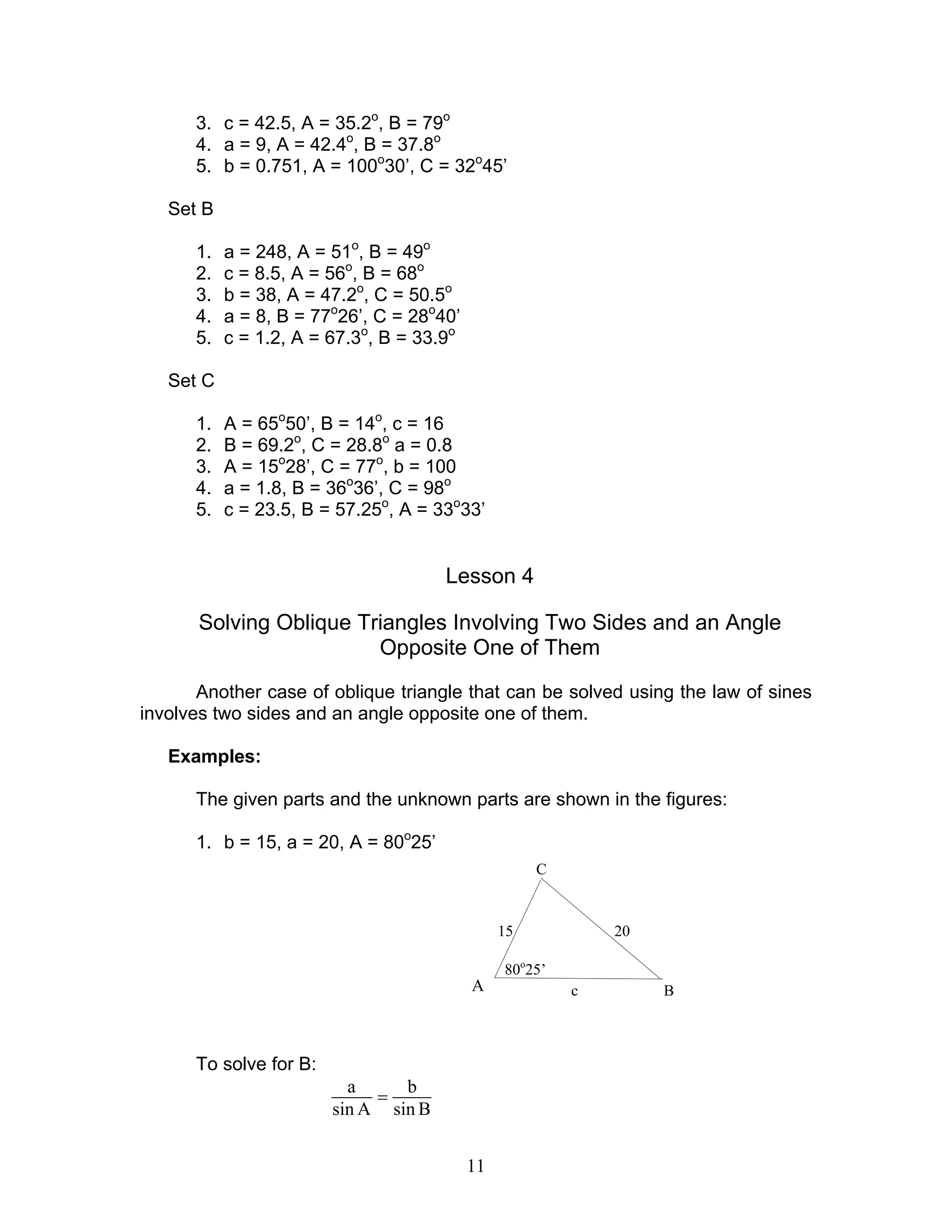 3. c = 42.5, A = 35.2o, B = 79o
      4. a = 9, A = 42.4o, B = 37.8o
      5. b = 0.751, A = 100o30’, C = 32o45’

   Set B

      1.   a = 248, A = 51o, B = 49o
      2.   c = 8.5, A = 56o, B = 68o
      3.   b = 38, A = 47.2o, C = 50.5o
      4.   a = 8, B = 77o26’, C = 28o40’
      5.   c = 1.2, A = 67.3o, B = 33.9o

   Set C

      1.   A = 65o50’, B = 14o, c = 16
      2.   B = 69.2o, C = 28.8o a = 0.8
      3.   A = 15o28’, C = 77o, b = 100
      4.   a = 1.8, B = 36o36’, C = 98o
      5.   c = 23.5, B = 57.25o, A = 33o33’


                                      Lesson 4

       Solving Oblique Triangles Involving Two Sides and an Angle
                         Opposite One of Them
       Another case of oblique triangle that can be solved using the law of sines
involves two sides and an angle opposite one of them.

   Examples:

      The given parts and the unknown parts are shown in the figures:

      1. b = 15, a = 20, A = 80o25’
                                                     C


                                                15           20

                                                80o25’
                                           A             c        B



      To solve for B:
                          a     b
                             =
                        sin A sin B


                                           11
 