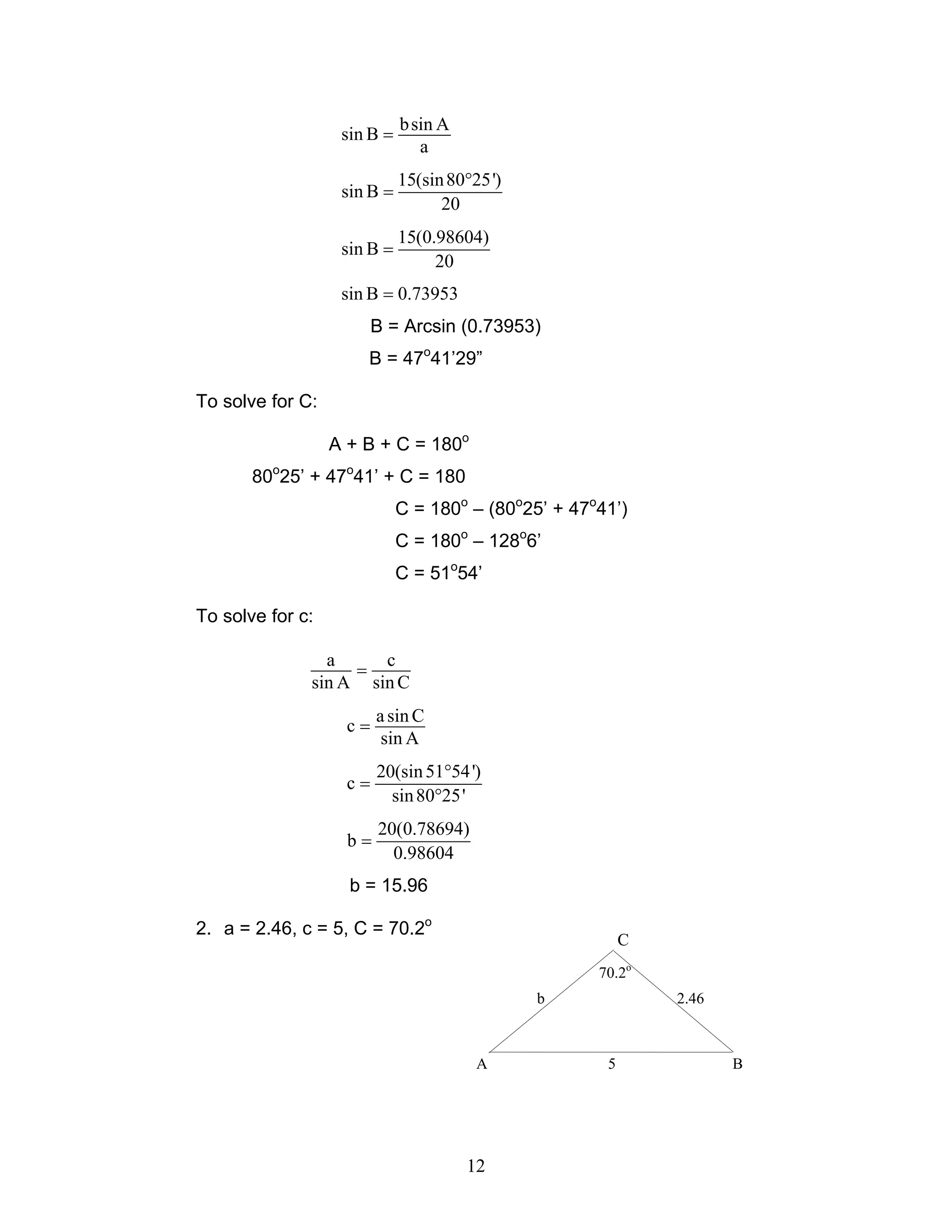 b sin A
                   sin B =
                                a
                             15(sin 80°25')
                   sin B =
                                   20
                             15(0.98604)
                   sin B =
                                  20
                   sin B = 0.73953
                         B = Arcsin (0.73953)
                      B = 47o41’29”

To solve for C:

                  A + B + C = 180o
       80o25’ + 47o41’ + C = 180
                             C = 180o – (80o25’ + 47o41’)
                             C = 180o – 128o6’
                             C = 51o54’

To solve for c:

                a     c
                   =
              sin A sin C
                         a sin C
                    c=
                          sin A
                         20(sin 51°54 ')
                    c=
                           sin 80°25'
                         20(0.78694)
                    b=
                           0.98604
                    b = 15.96

2. a = 2.46, c = 5, C = 70.2o
                                                          C
                                                     70.2o
                                              b               2.46



                                        A             5              B




                                       12
 