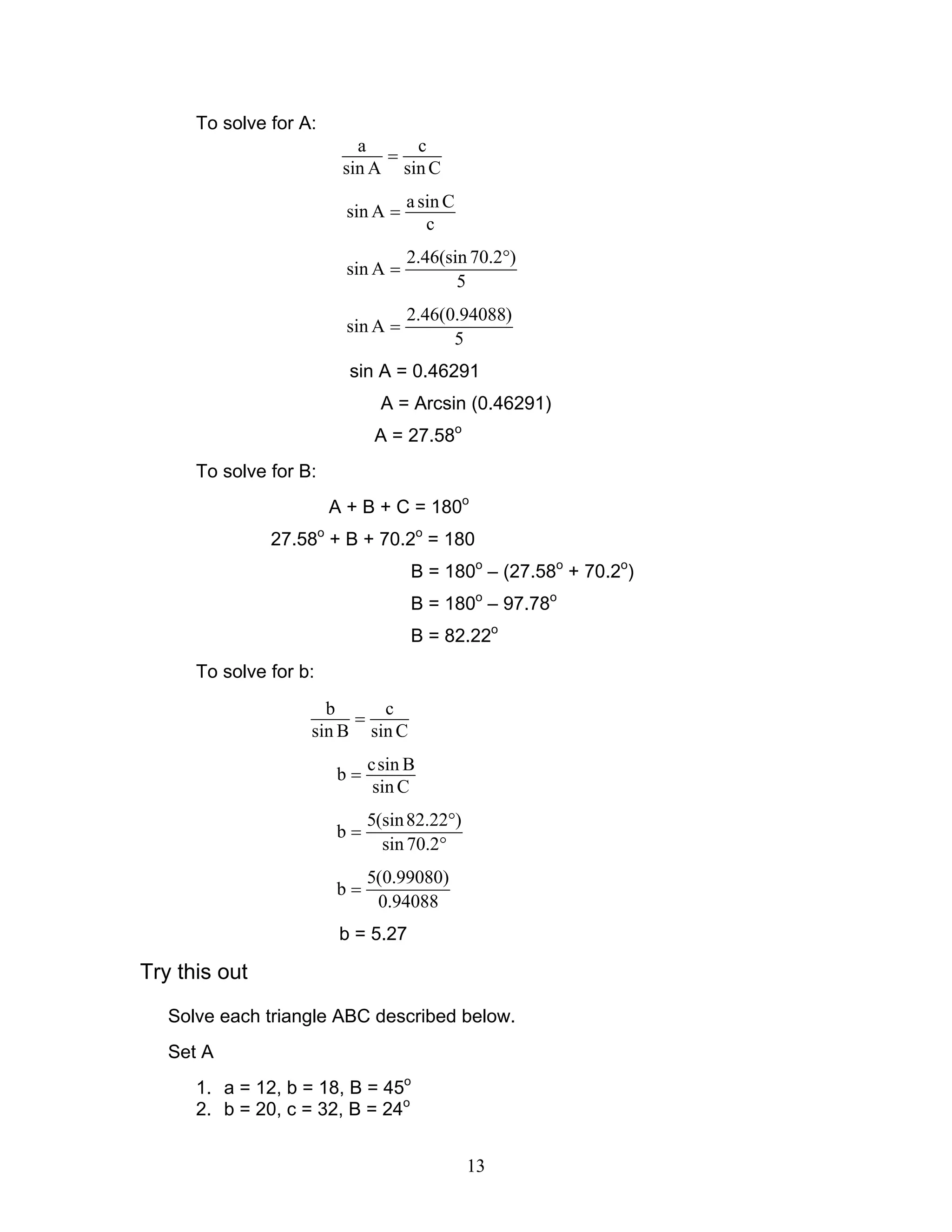 To solve for A:
                           a     c
                              =
                         sin A sin C
                                    a sin C
                          sin A =
                                       c
                                    2.46(sin 70.2°)
                          sin A =
                                           5
                                    2.46(0.94088)
                          sin A =
                                          5
                          sin A = 0.46291
                              A = Arcsin (0.46291)
                              A = 27.58o
      To solve for B:
                        A + B + C = 180o
               27.58o + B + 70.2o = 180
                                    B = 180o – (27.58o + 70.2o)
                                    B = 180o – 97.78o
                                    B = 82.22o
      To solve for b:
                      b     c
                         =
                    sin B sin C
                             csin B
                        b=
                             sin C
                             5(sin 82.22°)
                        b=
                               sin 70.2°
                             5(0.99080)
                        b=
                              0.94088
                         b = 5.27

Try this out
   Solve each triangle ABC described below.
   Set A
      1. a = 12, b = 18, B = 45o
      2. b = 20, c = 32, B = 24o


                                              13
 
