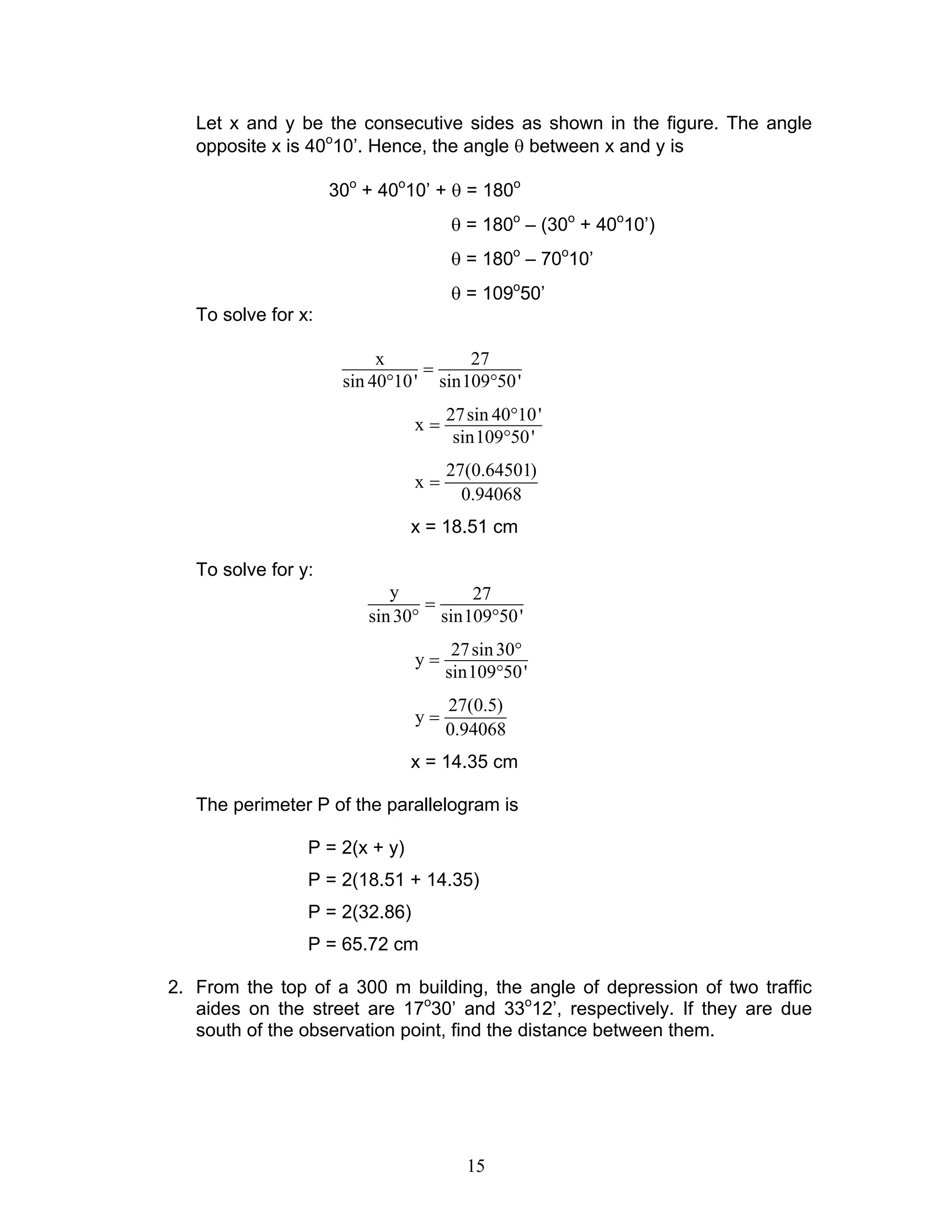 Let x and y be the consecutive sides as shown in the figure. The angle
   opposite x is 40o10’. Hence, the angle θ between x and y is

                     30o + 40o10’ + θ = 180o
                                     θ = 180o – (30o + 40o10’)
                                     θ = 180o – 70o10’
                                     θ = 109o50’
   To solve for x:

                           x          27
                                 =
                      sin 40°10 ' sin109°50 '
                                     27 sin 40°10 '
                                x=
                                      sin109°50 '
                                     27(0.64501)
                                x=
                                       0.94068
                                x = 18.51 cm

   To solve for y:
                            y        27
                                =
                         sin 30° sin109°50 '
                                      27 sin 30°
                                y=
                                     sin109°50 '
                                     27(0.5)
                                y=
                                     0.94068
                                x = 14.35 cm

   The perimeter P of the parallelogram is

                 P = 2(x + y)
                 P = 2(18.51 + 14.35)
                 P = 2(32.86)
                 P = 65.72 cm

2. From the top of a 300 m building, the angle of depression of two traffic
   aides on the street are 17o30’ and 33o12’, respectively. If they are due
   south of the observation point, find the distance between them.




                                        15
 