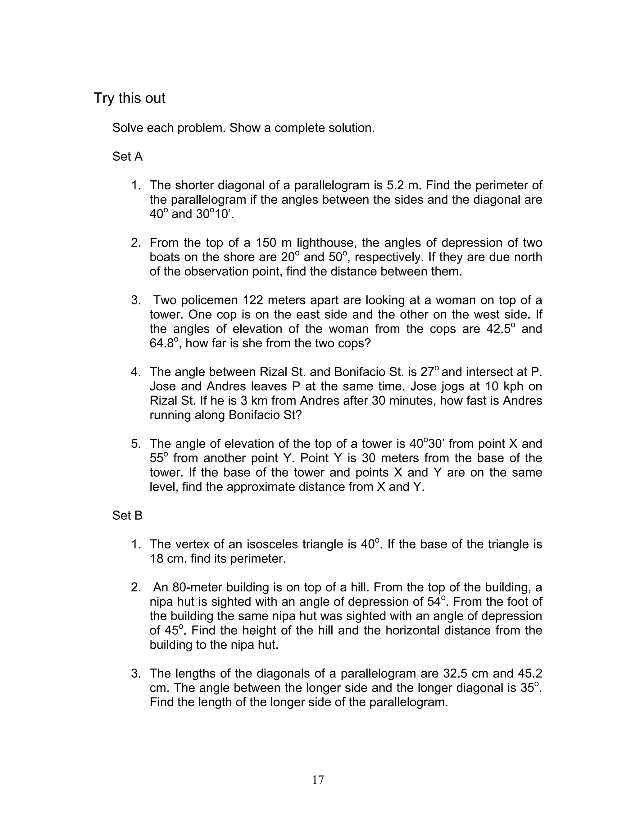 Try this out
   Solve each problem. Show a complete solution.

   Set A

      1. The shorter diagonal of a parallelogram is 5.2 m. Find the perimeter of
         the parallelogram if the angles between the sides and the diagonal are
         40o and 30o10’.

      2. From the top of a 150 m lighthouse, the angles of depression of two
         boats on the shore are 20o and 50o, respectively. If they are due north
         of the observation point, find the distance between them.

      3. Two policemen 122 meters apart are looking at a woman on top of a
         tower. One cop is on the east side and the other on the west side. If
         the angles of elevation of the woman from the cops are 42.5o and
         64.8o, how far is she from the two cops?

      4. The angle between Rizal St. and Bonifacio St. is 27o and intersect at P.
         Jose and Andres leaves P at the same time. Jose jogs at 10 kph on
         Rizal St. If he is 3 km from Andres after 30 minutes, how fast is Andres
         running along Bonifacio St?

      5. The angle of elevation of the top of a tower is 40o30’ from point X and
         55o from another point Y. Point Y is 30 meters from the base of the
         tower. If the base of the tower and points X and Y are on the same
         level, find the approximate distance from X and Y.

   Set B

      1. The vertex of an isosceles triangle is 40o. If the base of the triangle is
         18 cm. find its perimeter.

      2. An 80-meter building is on top of a hill. From the top of the building, a
         nipa hut is sighted with an angle of depression of 54o. From the foot of
         the building the same nipa hut was sighted with an angle of depression
         of 45o. Find the height of the hill and the horizontal distance from the
         building to the nipa hut.

      3. The lengths of the diagonals of a parallelogram are 32.5 cm and 45.2
         cm. The angle between the longer side and the longer diagonal is 35o.
         Find the length of the longer side of the parallelogram.




                                       17
 