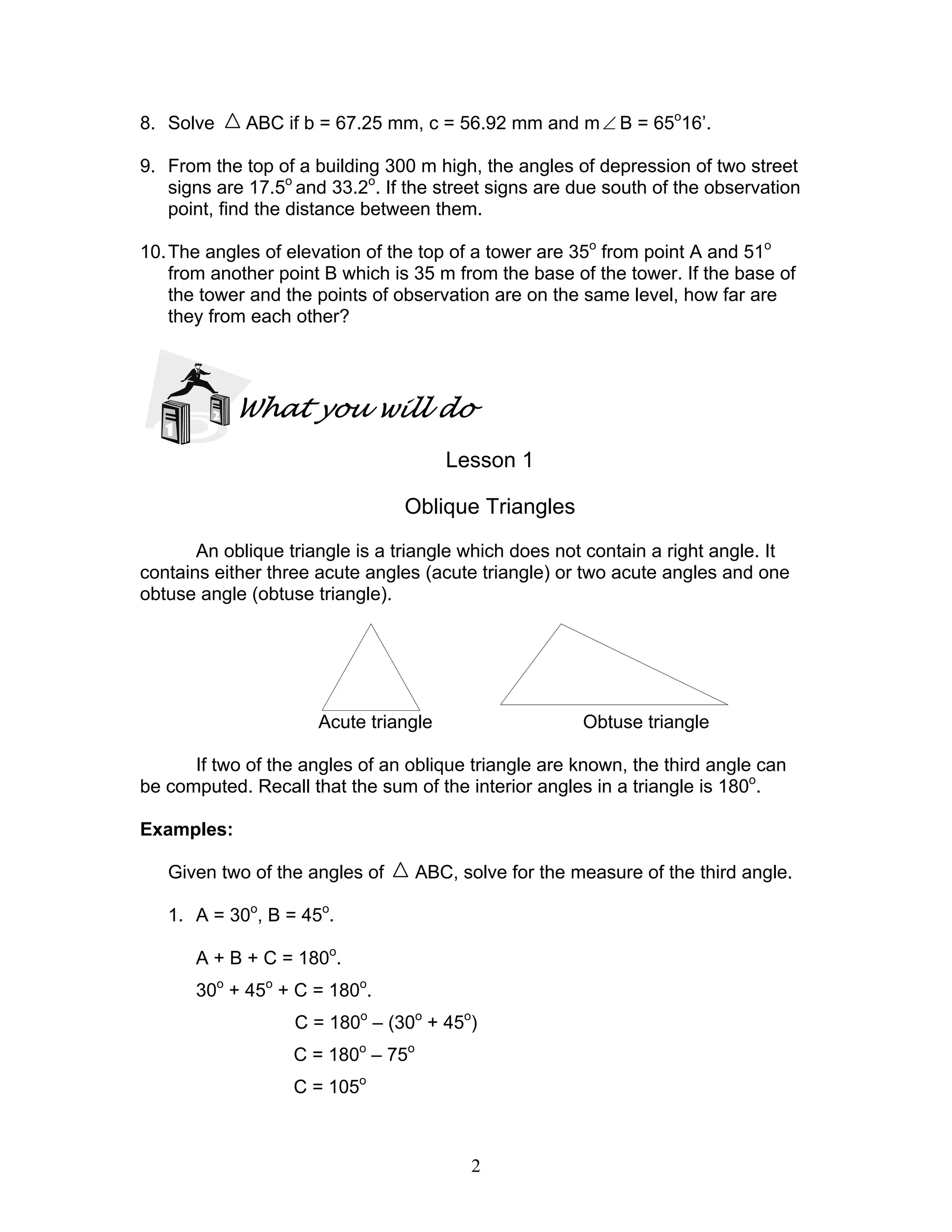 8. Solve     ABC if b = 67.25 mm, c = 56.92 mm and m ∠ B = 65o16’.

9. From the top of a building 300 m high, the angles of depression of two street
   signs are 17.5o and 33.2o. If the street signs are due south of the observation
   point, find the distance between them.

10. The angles of elevation of the top of a tower are 35o from point A and 51o
    from another point B which is 35 m from the base of the tower. If the base of
    the tower and the points of observation are on the same level, how far are
    they from each other?




            What you will do
                                       Lesson 1

                                Oblique Triangles
       An oblique triangle is a triangle which does not contain a right angle. It
contains either three acute angles (acute triangle) or two acute angles and one
obtuse angle (obtuse triangle).




                      Acute triangle                    Obtuse triangle

      If two of the angles of an oblique triangle are known, the third angle can
be computed. Recall that the sum of the interior angles in a triangle is 180o.

Examples:

   Given two of the angles of       ABC, solve for the measure of the third angle.

   1. A = 30o, B = 45o.

      A + B + C = 180o.
      30o + 45o + C = 180o.
                   C = 180o – (30o + 45o)
                   C = 180o – 75o
                   C = 105o



                                          2
 