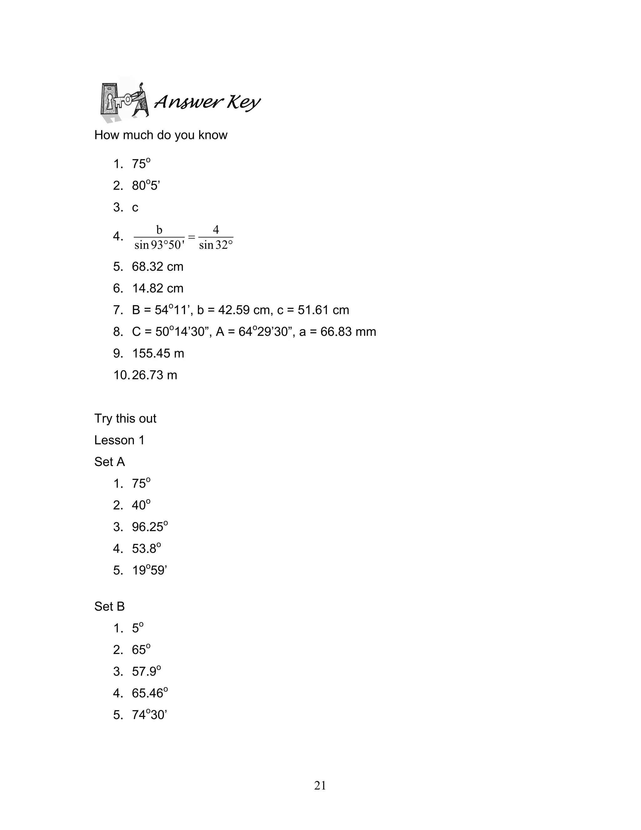 Answer Key
How much do you know

   1. 75o
   2. 80o5’
   3. c
             b         4
   4.              =
        sin 93°50 ' sin 32°
   5. 68.32 cm
   6. 14.82 cm
   7. B = 54o11’, b = 42.59 cm, c = 51.61 cm
   8. C = 50o14’30”, A = 64o29’30”, a = 66.83 mm
   9. 155.45 m
   10. 26.73 m


Try this out
Lesson 1
Set A
   1. 75o
   2. 40o
   3. 96.25o
   4. 53.8o
   5. 19o59’

Set B
   1. 5o
   2. 65o
   3. 57.9o
   4. 65.46o
   5. 74o30’




                                     21
 