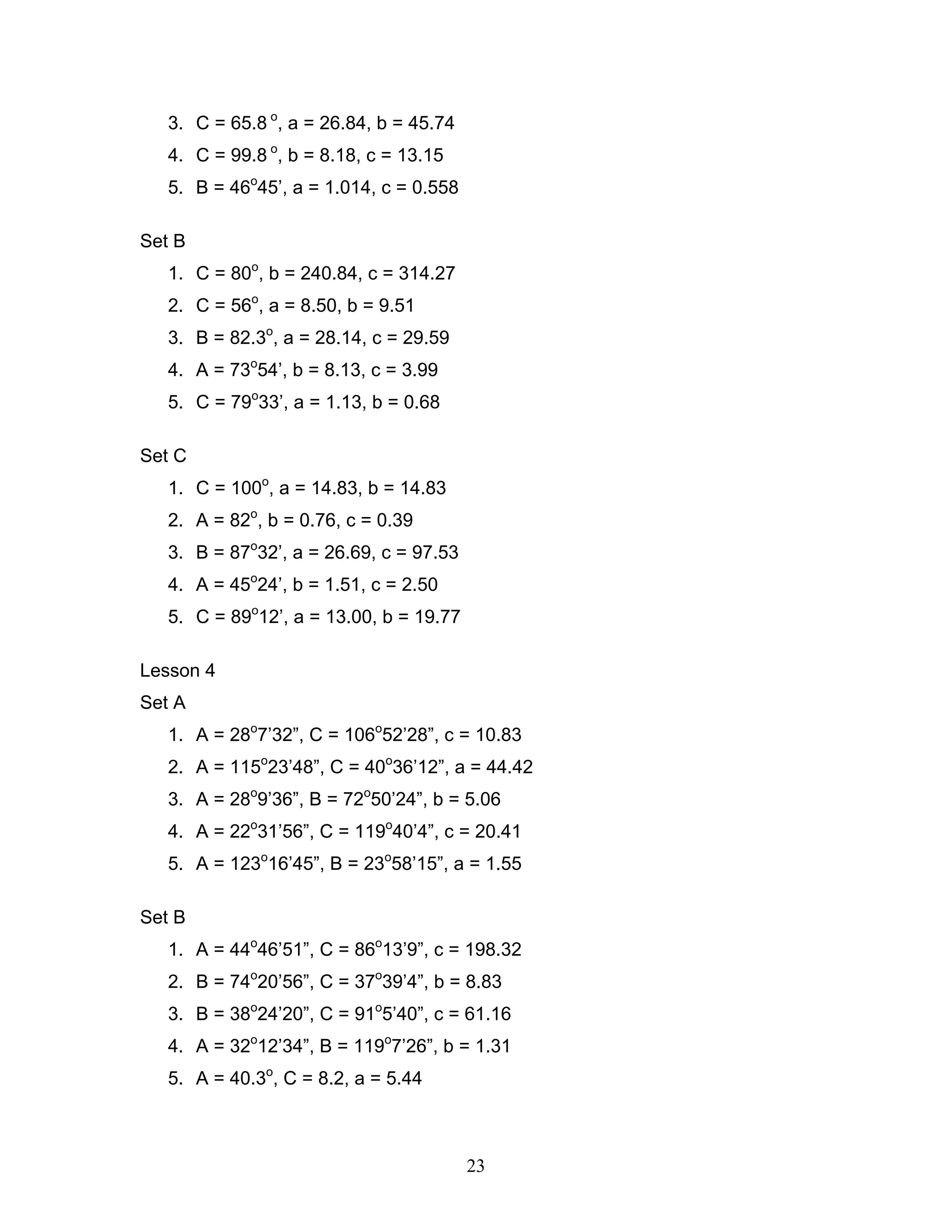 3. C = 65.8 o, a = 26.84, b = 45.74
   4. C = 99.8 o, b = 8.18, c = 13.15
   5. B = 46o45’, a = 1.014, c = 0.558

Set B
   1. C = 80o, b = 240.84, c = 314.27
   2. C = 56o, a = 8.50, b = 9.51
   3. B = 82.3o, a = 28.14, c = 29.59
   4. A = 73o54’, b = 8.13, c = 3.99
   5. C = 79o33’, a = 1.13, b = 0.68

Set C
   1. C = 100o, a = 14.83, b = 14.83
   2. A = 82o, b = 0.76, c = 0.39
   3. B = 87o32’, a = 26.69, c = 97.53
   4. A = 45o24’, b = 1.51, c = 2.50
   5. C = 89o12’, a = 13.00, b = 19.77

Lesson 4
Set A
   1. A = 28o7’32”, C = 106o52’28”, c = 10.83
   2. A = 115o23’48”, C = 40o36’12”, a = 44.42
   3. A = 28o9’36”, B = 72o50’24”, b = 5.06
   4. A = 22o31’56”, C = 119o40’4”, c = 20.41
   5. A = 123o16’45”, B = 23o58’15”, a = 1.55

Set B
   1. A = 44o46’51”, C = 86o13’9”, c = 198.32
   2. B = 74o20’56”, C = 37o39’4”, b = 8.83
   3. B = 38o24’20”, C = 91o5’40”, c = 61.16
   4. A = 32o12’34”, B = 119o7’26”, b = 1.31
   5. A = 40.3o, C = 8.2, a = 5.44



                                         23
 