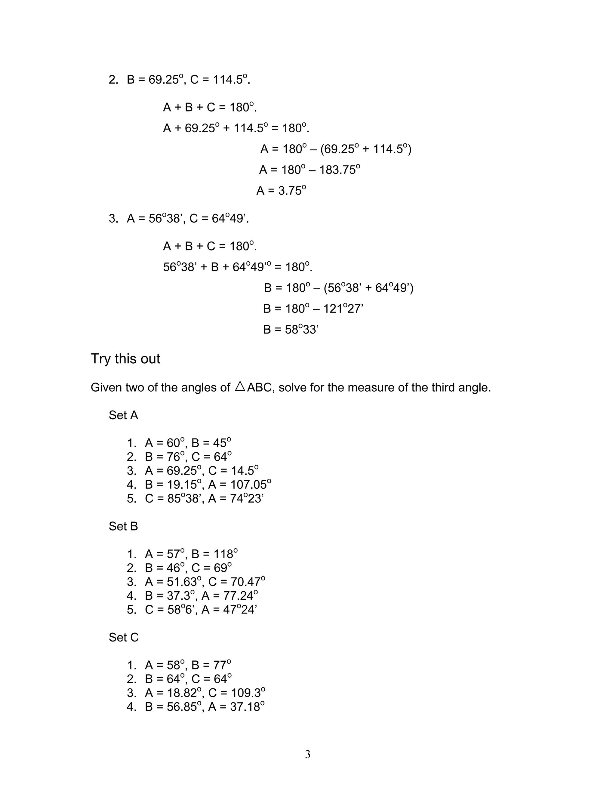 2. B = 69.25o, C = 114.5o.

               A + B + C = 180o.
               A + 69.25o + 114.5o = 180o.
                                   A = 180o – (69.25o + 114.5o)
                                   A = 180o – 183.75o
                                A = 3.75o

   3. A = 56o38’, C = 64o49’.

               A + B + C = 180o.
               56o38’ + B + 64o49’o = 180o.
                                   B = 180o – (56o38’ + 64o49’)
                                   B = 180o – 121o27’
                                   B = 58o33’

Try this out
Given two of the angles of    ABC, solve for the measure of the third angle.

   Set A

      1.   A = 60o, B = 45o
      2.   B = 76o, C = 64o
      3.   A = 69.25o, C = 14.5o
      4.   B = 19.15o, A = 107.05o
      5.   C = 85o38’, A = 74o23’

   Set B

      1.   A = 57o, B = 118o
      2.   B = 46o, C = 69o
      3.   A = 51.63o, C = 70.47o
      4.   B = 37.3o, A = 77.24o
      5.   C = 58o6’, A = 47o24’

   Set C

      1.   A = 58o, B = 77o
      2.   B = 64o, C = 64o
      3.   A = 18.82o, C = 109.3o
      4.   B = 56.85o, A = 37.18o


                                           3
 