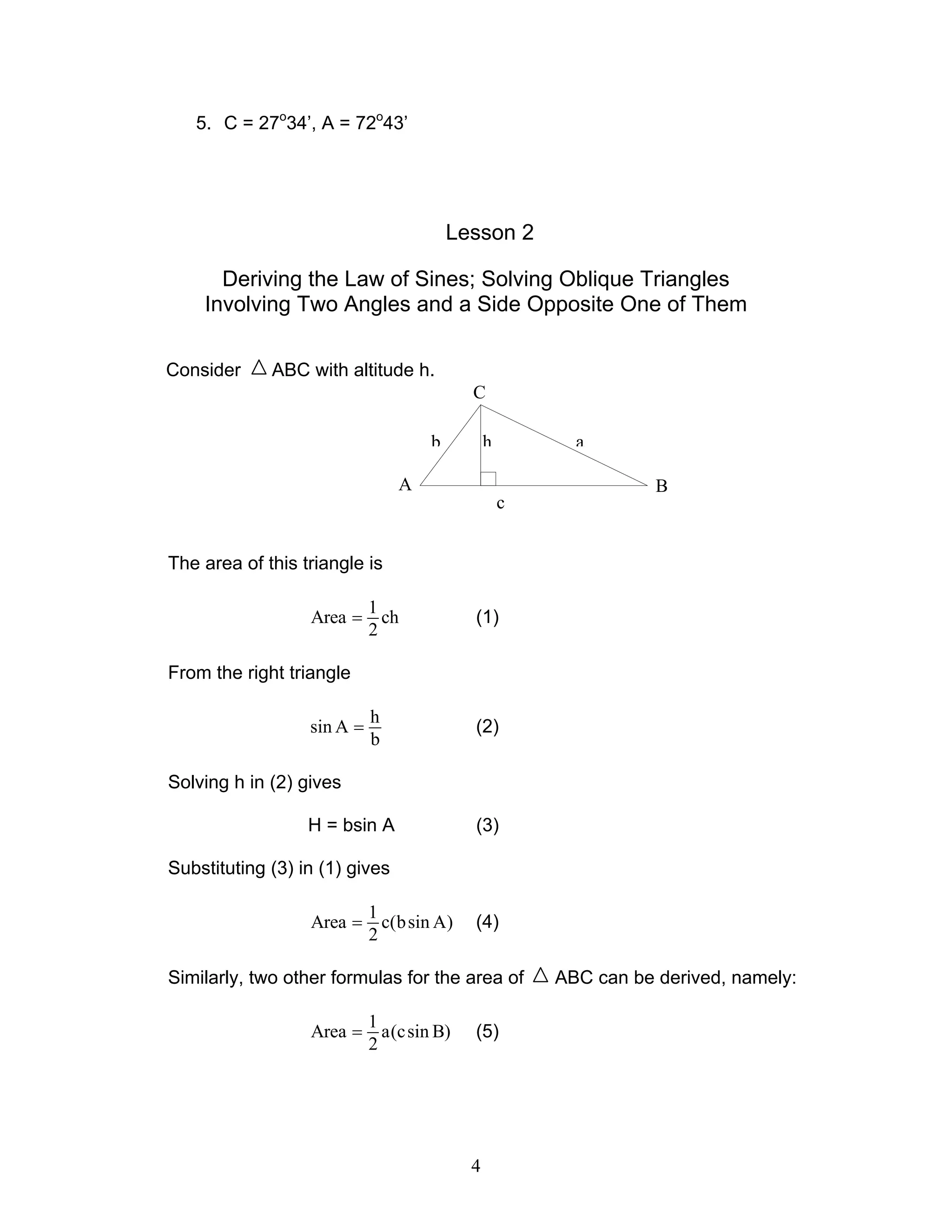 5. C = 27o34’, A = 72o43’




                                         Lesson 2

      Deriving the Law of Sines; Solving Oblique Triangles
    Involving Two Angles and a Side Opposite One of Them

Consider     ABC with altitude h.
                                           C

                                     b         h         a

                                A                                 B
                                                   c


The area of this triangle is

                            1
                  Area =      ch           (1)
                            2

From the right triangle

                            h
                  sin A =                  (2)
                            b

Solving h in (2) gives

                  H = bsin A               (3)

Substituting (3) in (1) gives

                            1
                  Area =      c(b sin A)   (4)
                            2

Similarly, two other formulas for the area of          ABC can be derived, namely:

                            1
                  Area =      a(c sin B)   (5)
                            2




                                           4
 