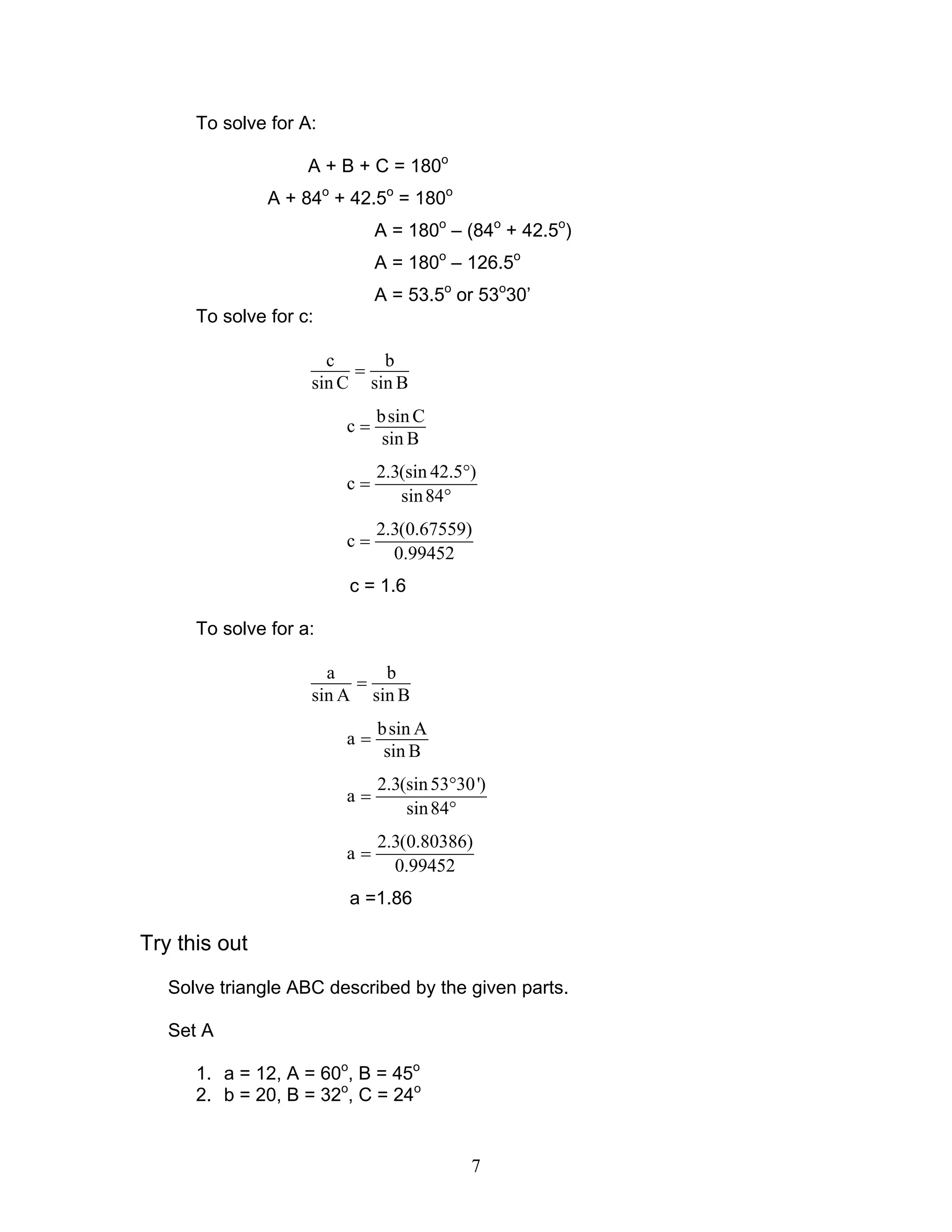 To solve for A:

                    A + B + C = 180o
               A + 84o + 42.5o = 180o
                             A = 180o – (84o + 42.5o)
                             A = 180o – 126.5o
                             A = 53.5o or 53o30’
      To solve for c:

                      c     b
                         =
                    sin C sin B
                             b sin C
                        c=
                              sin B
                             2.3(sin 42.5°)
                        c=
                                sin 84°
                             2.3(0.67559)
                        c=
                               0.99452
                        c = 1.6

      To solve for a:

                      a     b
                         =
                    sin A sin B
                             b sin A
                        a=
                              sin B
                             2.3(sin 53°30 ')
                        a=
                                 sin 84°
                             2.3(0.80386)
                        a=
                               0.99452
                        a =1.86

Try this out
   Solve triangle ABC described by the given parts.

   Set A

      1. a = 12, A = 60o, B = 45o
      2. b = 20, B = 32o, C = 24o


                                          7
 