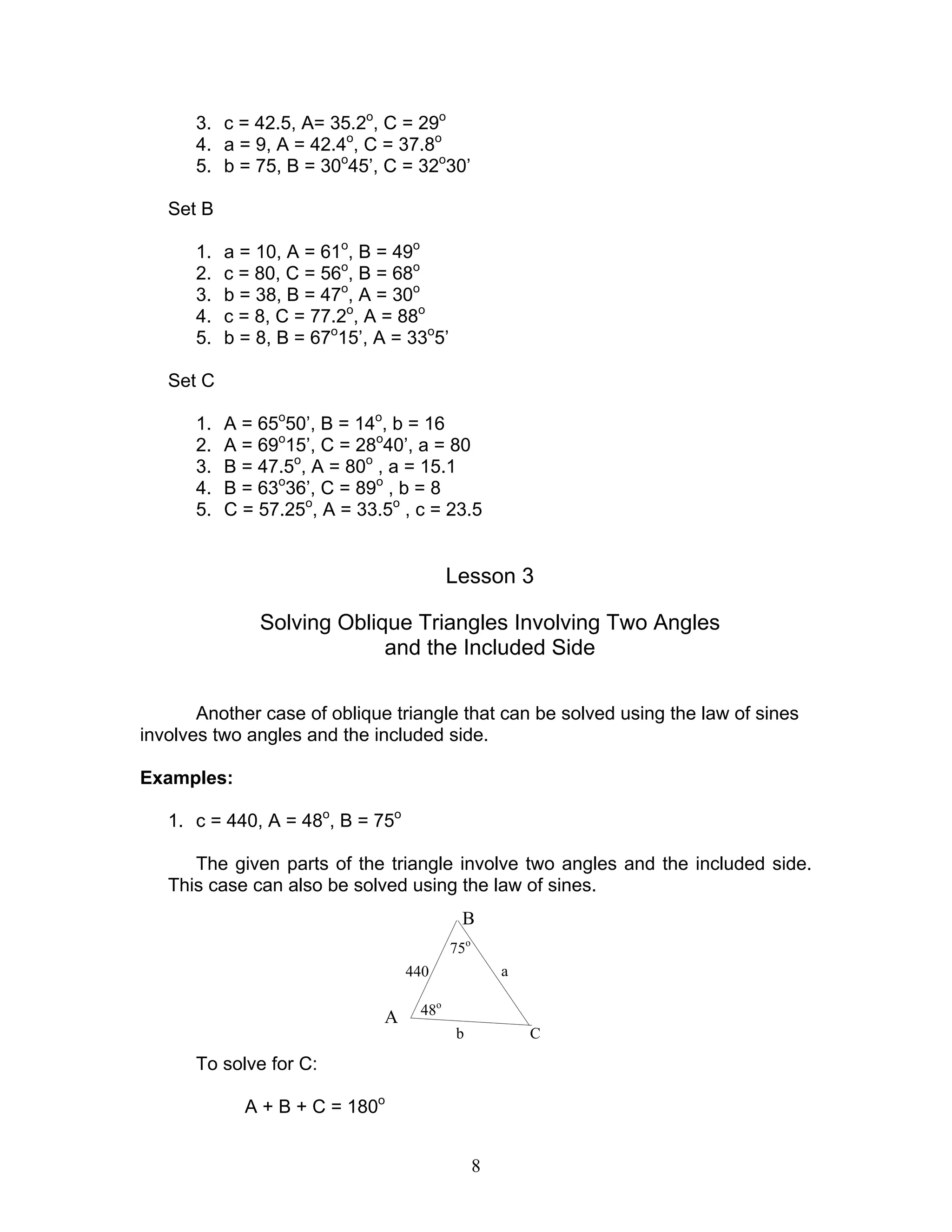 3. c = 42.5, A= 35.2o, C = 29o
      4. a = 9, A = 42.4o, C = 37.8o
      5. b = 75, B = 30o45’, C = 32o30’

   Set B

      1.   a = 10, A = 61o, B = 49o
      2.   c = 80, C = 56o, B = 68o
      3.   b = 38, B = 47o, A = 30o
      4.   c = 8, C = 77.2o, A = 88o
      5.   b = 8, B = 67o15’, A = 33o5’

   Set C

      1.   A = 65o50’, B = 14o, b = 16
      2.   A = 69o15’, C = 28o40’, a = 80
      3.   B = 47.5o, A = 80o , a = 15.1
      4.   B = 63o36’, C = 89o , b = 8
      5.   C = 57.25o, A = 33.5o , c = 23.5


                                         Lesson 3

               Solving Oblique Triangles Involving Two Angles
                            and the Included Side

       Another case of oblique triangle that can be solved using the law of sines
involves two angles and the included side.

Examples:

   1. c = 440, A = 48o, B = 75o

      The given parts of the triangle involve two angles and the included side.
   This case can also be solved using the law of sines.
                                           B
                                          75o
                                  440               a

                                   48o
                              A
                                          b             C

      To solve for C:

             A + B + C = 180o


                                                8
 