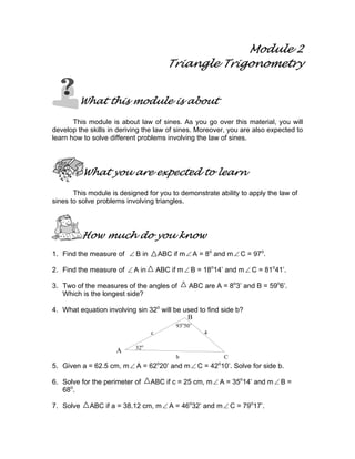 Module 2
                                         Triangle Trigonometry


        What this module is about

       This module is about law of sines. As you go over this material, you will
develop the skills in deriving the law of sines. Moreover, you are also expected to
learn how to solve different problems involving the law of sines.




           What you are expected to learn

       This module is designed for you to demonstrate ability to apply the law of
sines to solve problems involving triangles.




           How much do you know
1. Find the measure of ∠ B in        ABC if m ∠ A = 8o and m ∠ C = 97o.

2. Find the measure of ∠ A in        ABC if m ∠ B = 18o14’ and m ∠ C = 81o41’.

3. Two of the measures of the angles of        ABC are A = 8o3’ and B = 59o6’.
   Which is the longest side?

4. What equation involving sin 32o will be used to find side b?
                                            B
                                           93o50’
                                 c                  4

                           32o
                     A
                                           b                C
                                     o                  o
5. Given a = 62.5 cm, m ∠ A = 62 20’ and m ∠ C = 42 10’. Solve for side b.

6. Solve for the perimeter of    ABC if c = 25 cm, m ∠ A = 35o14’ and m ∠ B =
   68o.

7. Solve    ABC if a = 38.12 cm, m ∠ A = 46o32’ and m ∠ C = 79o17’.
 