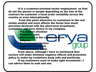 It is a customer-oriented sector employment so that
do not the person or people depending on the size of the
contract for customer a local scale variability across the
country or even internationally.
From this point attractive to customers in the real
estate market and most affects the factor how much
provision declared with the short-term investment,
customers will have choice in my company.
- The market situation
- Financial costs
- Movements in the capital markets
- Inflation
- Environmental factors
- Legal developments
- Administration costs
From above, although I have to mentioned that
sectors will make minimize negative effects and promotion
policy to make my customers keep safe and positively.
If my customers want to make right investment ; I
can advice them to wait and see.

 