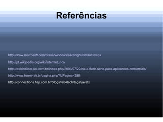 Referências http://www.microsoft.com/brasil/windows/silverlight/default.mspx http://pt.wikipedia.org/wiki/Internet_rica http://webinsider.uol.com.br/index.php/2003/07/22/ria-o-flash-serio-para-aplicacoes-comerciais/ http://www.henry.eti.br/pagina.php?IdPagina=258 http://connections.fiap.com.br/blogs/lab4tech/tags/javafx 