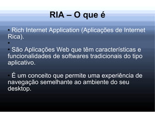 RIA – O que é Rich Internet Application (Aplicações de Internet Rica). São Aplicações Web que têm características e funcionalidades de softwares tradicionais do tipo aplicativo. É um conceito que permite uma experiência de navegação semelhante ao ambiente do seu desktop. 