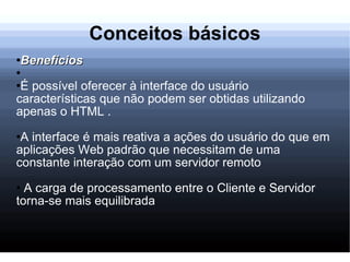 Conceitos básicos Benefícios É possível oferecer à interface do usuário características que não podem ser obtidas utilizando apenas o HTML . A interface é mais reativa a ações do usuário do que em aplicações Web padrão que necessitam de uma constante interação com um servidor remoto A carga de processamento entre o Cliente e Servidor torna-se mais equilibrada 