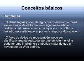 Conceitos básicos Benefícios O client engine pode interagir com o servidor de forma assíncrona -- desta forma, uma ação na interface realizada pelo usuário como o clique em um botão ou link não necessite esperar por uma resposta do servidor. O fluxo de dados na rede também pode ser significativamente reduzida, porque um client engine pode ter uma inteligência embutida maior do que um navegador da Web padrão. 